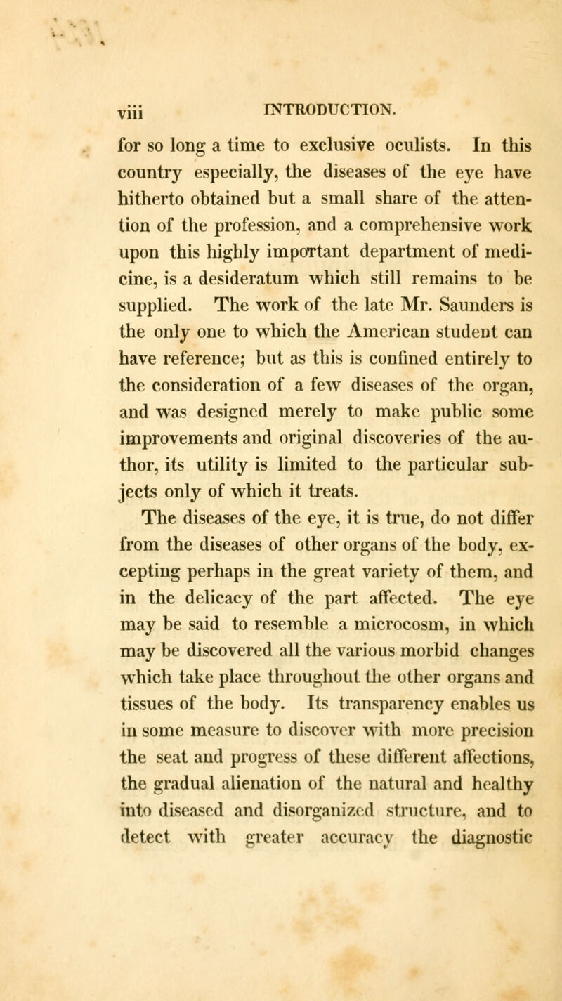 for so long a time to exclusive oculists. In this country especially, the diseases of the eye have hitherto obtained but a small share of the atten- tion of the profession, and a comprehensive work upon this highly important department of medi- cine, is a desideratum which still remains to be supplied. The work of the late Mr. Saunders is the only one to which the American studeut can have reference; but as this is confined entirely to the consideration of a few diseases of the organ, and was designed merely to make public some improvements and original discoveries of the au- thor, its utility is limited to the particular sub- jects only of which it treats. The diseases of the eye, it is true, do not differ from the diseases of other organs of the body, ex- cepting perhaps in the great variety of them, and in the delicacy of the part affected. The eye may be said to resemble a microcosm, in which may be discovered all the various morbid changes which take place throughout the other organs and tissues of the body. Its transparency enables us in some measure to discover with more precision the seat and progress of these different affections, the gradual alienation of the natural and healthy into diseased and disorganized structure, and to detect with greater accuracy the diagnostic