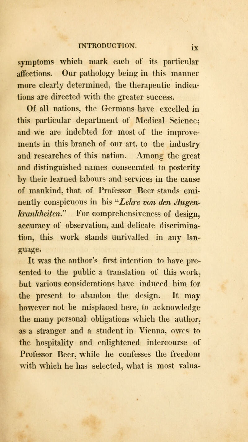 symptoms which mark each of its particular affections. Our pathology being in this manner more clearly determined, the therapeutic indica- tions are directed with the greater success. Of all nations, the Germans have excelled in this particular department of Medical Science; and we are indebted for most of the improve- ments in this branch of our art, to the industry and researches of this nation. Among the great and distinguished names consecrated to posterity by their learned labours and services in the cause of mankind, that of Professor Beer stands emi- nently conspicuous in his Lehre von den Augen- krankheiten For comprehensiveness of design, accuracy of observation, and delicate discrimina- tion, this work stands unrivalled in any lan- guage. It was the author's first intention to have pre- sented to the public a translation of this work, but various considerations have induced him for the present to abandon the design. It may however not be misplaced here, to acknowledge the many personal obligations which the author, as a stranger and a student in Vienna, owes to the hospitality and enlightened intercourse of Professor Beer, while he confesses the freedom with which he has selected, what is most valua-