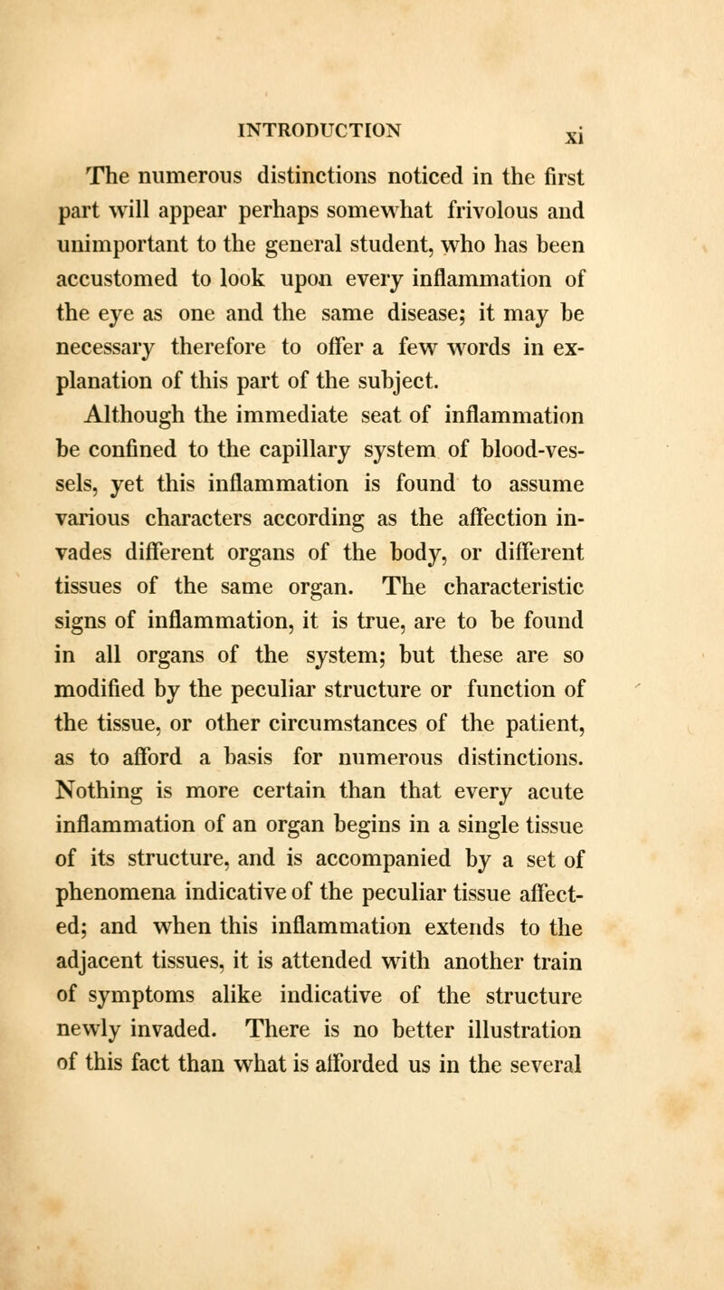 The numerous distinctions noticed in the first part will appear perhaps somewhat frivolous and unimportant to the general student, who has been accustomed to look upon every inflammation of the eye as one and the same disease; it may be necessary therefore to offer a few words in ex- planation of this part of the subject. Although the immediate seat of inflammation be confined to the capillary system of blood-ves- sels, yet this inflammation is found to assume various characters according as the affection in- vades different organs of the body, or different tissues of the same organ. The characteristic signs of inflammation, it is true, are to be found in all organs of the system; but these are so modified by the peculiar structure or function of the tissue, or other circumstances of the patient, as to afford a basis for numerous distinctions. Nothing is more certain than that every acute inflammation of an organ begins in a single tissue of its structure, and is accompanied by a set of phenomena indicative of the peculiar tissue affect- ed; and when this inflammation extends to the adjacent tissues, it is attended with another train of symptoms alike indicative of the structure newly invaded. There is no better illustration of this fact than what is afforded us in the several