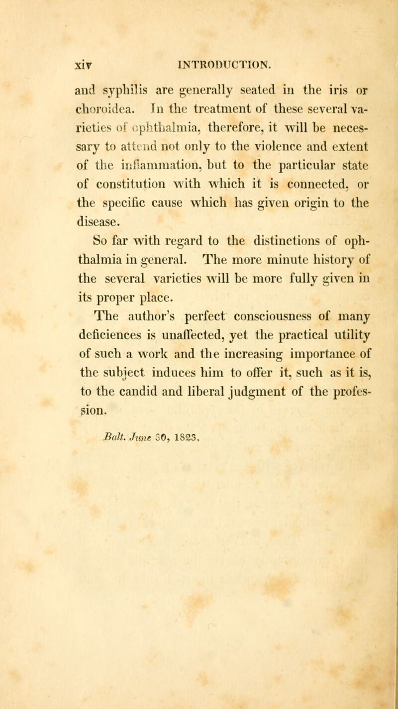 and syphilis are generally seated in the iris or choroidea. In the treatment of these several va- rieties of ophthalmia, therefore, it will he neces- sary to attend not only to the violence and extent of the inflammation, hut to the particular state of constitution with which it is connected, or the specific cause which has given origin to the disease. So far with regard to the distinctions of oph- thalmia in general. The more minute history of the several varieties will be more fully given in its proper place. The author's perfect consciousness of many deficiences is unaffected, yet the practical utility of such a work and the increasing importance of the subject induces him to offer it, such as it is, to the candid and liberal judgment of the profes- sion. Bait. June 30, 1823.