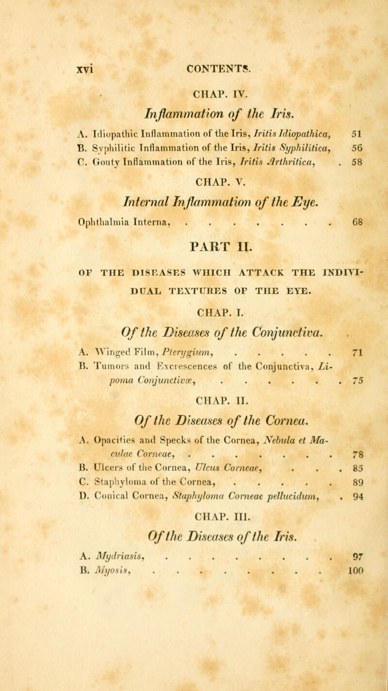 CHAP. IV. Inflammation of the Iris. A. Idiopathic Inflammation of the Iris, Iritis Jdiopathica, 51 B. Syphilitic Inflammation of the Iris, Iritis Syphilitica, 56 C. Gouty Inflammation of the Iris, Iritis .flrthritica, . 58 CHAP. V. Internal Inflammation of the Eye. Ophthalmia Interna, 68 PART II. OF THE DISEASES WHICH ATTACK THE INDIVI- DUAL TEXTURES OF THE EYE. CHAP. I. Of the Diseases of the Conjunctiva. A. Winged Film, Pterygium, 71 B. Tumors and Excrescences of the Conjunctiva, Li- poma Conjunctivae, . 75 CHAP. II. Of the Diseases of the Cornea. A. Opacities and Specks of the Cornea, Xebula et Ma- culae Corncae, 78 B. Ulcers of the Cornea, Ulcus Corncae, . . .85 C. Staphyloma of the Cornea, ..... 89 D. Conical Cornea, Staphyloma Corneae pellucidunu . 94 CHAP. III. Of the Diseases of the Iris. A. Mydriasis, 97 B. Myosia 100