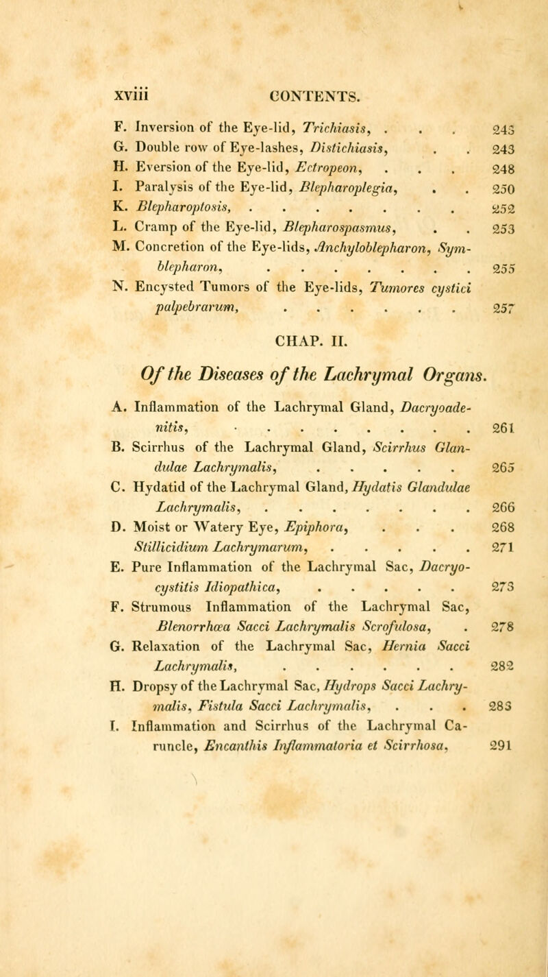 F. Inversion of the Eye-lid, Trichiasis, . . 243 G. Double row of Eye-lashes, Distichiasis, . . 243 H. Eversion of the Eye-lid, Ectropeon, . . . 248 I. Paralysis of the Eye-lid, Blepharoplegia, . . 250 K. Blepharoptosis, ....... 252 L. Cramp of the Eye-lid, Blcpharospasmus, . . 253 M. Concretion of the Eye-lids, Jinchyloblepharon, Sym- blepharon, 255 N. Encysted Tumors of the Eye-lids, Tumorcs cystici palpebrarum, 257 CHAP. II. Of the Diseases of the Lachrymal Organs. A. Inflammation of the Lachrymal Gland, Dacryoade- nitis, • 261 B. Scirrhus of the Lachrymal Gland, Scirrhus Glan- dulae Lachrymalis, ..... 265 C. Hydatid of the Lachrymal Gland, Hydatis Glandulae Lachrymalis, 266 D. Moist or Watery Eye, Epiphora^ . . . 268 Stillicidium Lachrymarum, ..... 271 E. Pure Inflammation of the Lachrymal Sac, Dacryo- cystitis Jdiopathica, 273 F. Strumous Inflammation of the Lachrymal Sac, Blenorrhoea Sacci Lachrymalis Scrofulosa, . 278 G. Relaxation of the Lachrymal Sac, Hernia Sacci Lachrymalis, ...... 282 H. Dropsy of the Lachrymal Sac, Hydrops Sacci Lachry- malis, Fistula Sacci Lachrymalis, . . . 283 I. Inflammation and Scirrhus of the Lachrymal Ca- runcle, Encanthis Injlammatoria et Scirrhosa. 291