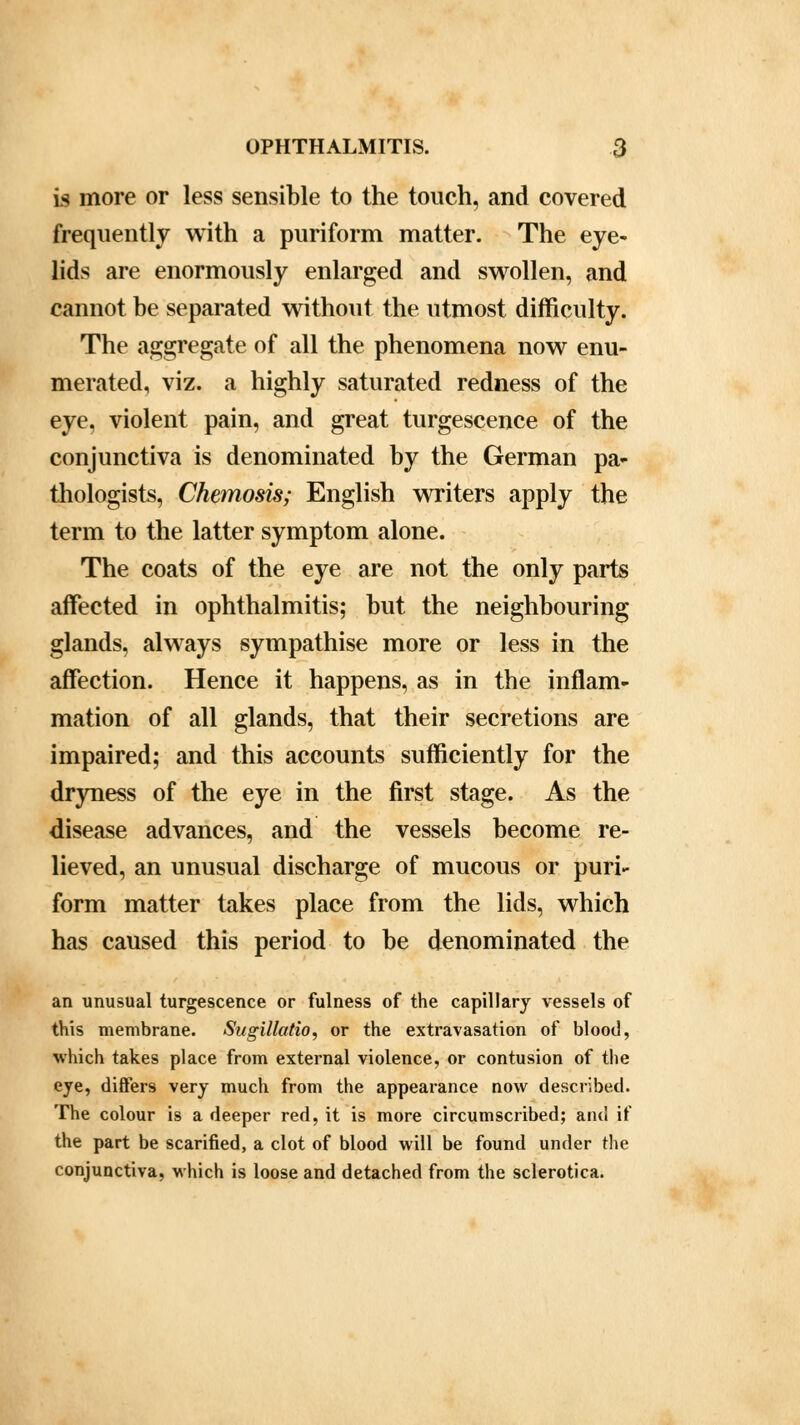 is more or less sensible to the touch, and covered frequently with a puriform matter. The eye- lids are enormously enlarged and swollen, and cannot be separated without the utmost difficulty. The aggregate of all the phenomena now enu- merated, viz. a highly saturated redness of the eye, violent pain, and great turgescence of the conjunctiva is denominated by the German pa- thologists, Chemosis; English writers apply the term to the latter symptom alone. The coats of the eye are not the only parts affected in ophthalmitis; but the neighbouring glands, always sympathise more or less in the affection. Hence it happens, as in the inflam- mation of all glands, that their secretions are impaired; and this accounts sufficiently for the dryness of the eye in the first stage. As the disease advances, and the vessels become re- lieved, an unusual discharge of mucous or puri- form matter takes place from the lids, which has caused this period to be denominated the an unusual turgescence or fulness of the capillary vessels of this membrane. Sugillatio, or the extravasation of blood, which takes place from external violence, or contusion of the eye, differs very much from the appearance now described. The colour is a deeper red, it is more circumscribed; anil it' the part be scarified, a clot of blood will be found under the conjunctiva, which is loose and detached from the sclerotica.