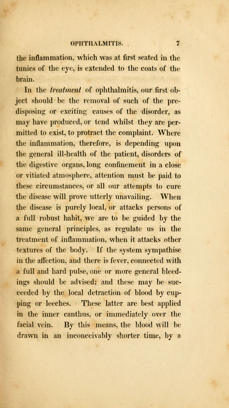 the inflammation, which was at first seated in the tunics of the eye, is extended to the coats of the brain. In the treatment of ophthalmitis, our first ob- ject should be the removal of such of the pre- disposing or exciting causes of the disorder, as may have produced, or tend whilst they are per- mitted to exist, to protract the complaint. Where the inflammation, therefore, is depending upon the general ill-health of the patient, disorders of the digestive organs, long confinement in a close or vitiated atmosphere, attention must be paid to these circumstances, or all our attempts to cure the disease will prove utterly unavailing. When the disease is purely local, or attacks persons of a full robust habit, we are to be guided by the same general principles, as regulate us in the treatment of inflammation, when it attacks other textures of the body. If the system sympathise in the affection, and there is fever, connected with a full and hard pulse, one or more general bleed- ings should be advised; and these may be suc- ceeded by the local detraction of blood by cup- ping or leeches. These latter are best applied in the inner canthus, or immediately over the facial vein. By this means, the blood will be drawn in an inconceivably shorter time, by a