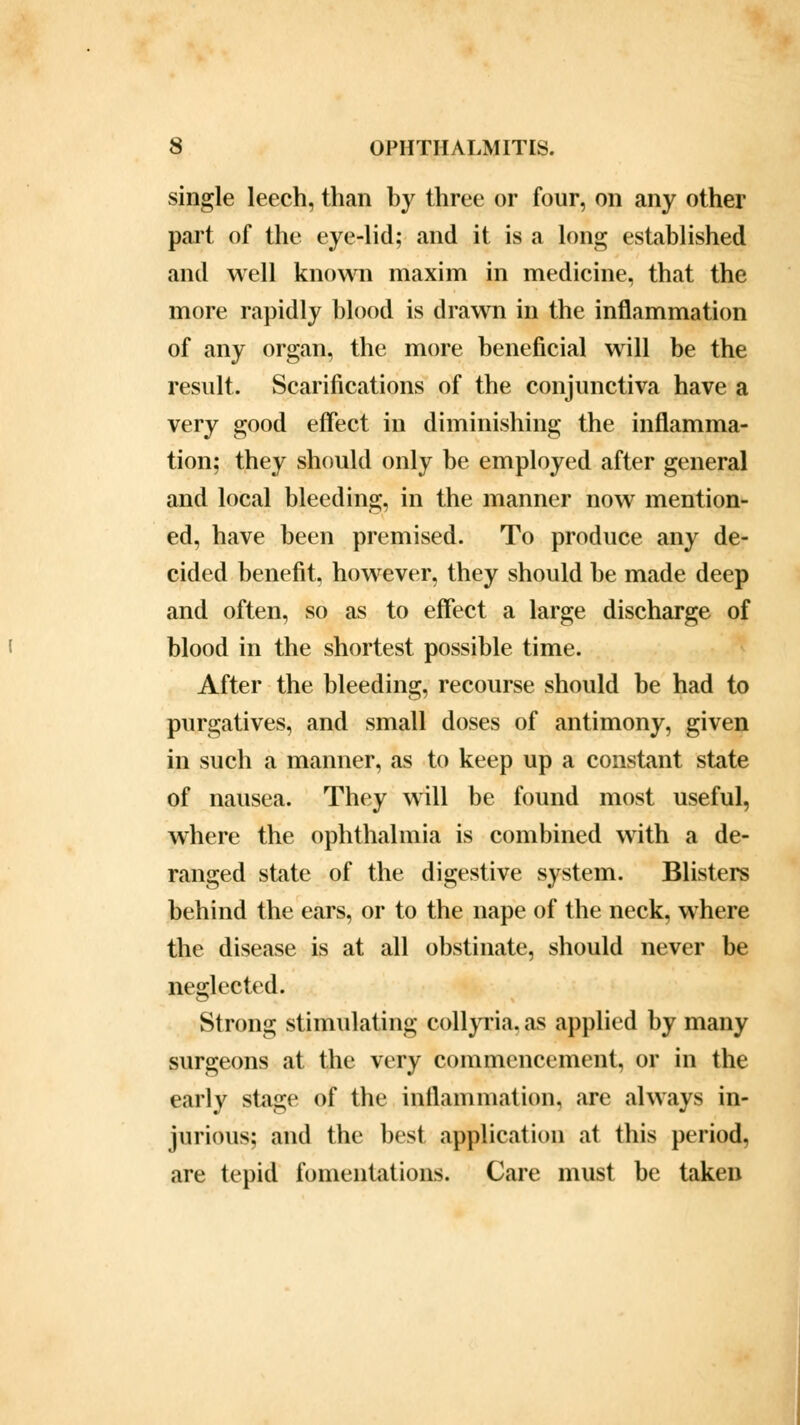 single leech, than by three or four, on any other part of the eye-lid; and it is a long established and well known maxim in medicine, that the more rapidly blood is drawn in the inflammation of any organ, the more beneficial will be the result. Scarifications of the conjunctiva have a very good effect in diminishing the inflamma- tion; they should only be employed after general and local bleeding, in the manner now mention- ed, have been premised. To produce any de- cided benefit, however, they should be made deep and often, so as to effect a large discharge of blood in the shortest possible time. After the bleeding, recourse should be had to purgatives, and small doses of antimony, given in such a manner, as to keep up a constant state of nausea. They will be found most useful, where the ophthalmia is combined with a de- ranged state of the digestive system. Blisters behind the ears, or to the nape of the neck, where the disease is at all obstinate, should never be neglected. Strong stimulating collyria. as applied by many surgeons at the very commencement, or in the early stage of the inflammation, are always in- jurious; and the best application at this period, are tepid fomentations. Care must be taken