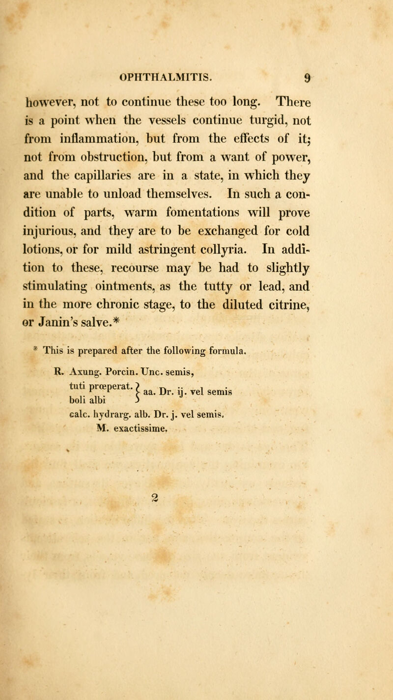 however, not to continue these too long. There is a point when the vessels continue turgid, not from inflammation, but from the effects of it; not from obstruction, but from a want of power, and the capillaries are in a state, in which they are unable to unload themselves. In such a con- dition of parts, warm fomentations will prove injurious, and they are to be exchanged for cold lotions, or for mild astringent collyria. In addi- tion to these, recourse may be had to slightly stimulating ointments, as the tutty or lead, and in the more chronic stage, to the diluted citrine, or Janin's salve.* * This is prepared after the following formula. R. Axung. Porcin. Unc. semis, tuti prceperat. > r* •• 1 r r > aa. Dr. ij . vel semis boli albi j calc. hydrarg. alb. Dr. j. vel semis. M. exactissime.