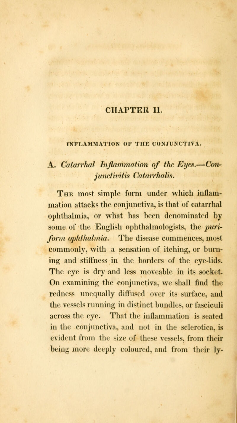 INFLAMMATION OF THE CONJUNCTIVA. A. Catarrhal Inflammation of the Eyes.—Con- junctivitis Catarrhalis. The most simple form under which inflam- mation attacks the conjunctiva, is that of catarrhal ophthalmia, or what has been denominated by some of the English ophthalmologists, the puri- form ophthalmia. The disease commences, most commonly, with a sensation of itching, or burn- ing and stiffness in the borders of the eye-lids. The eye is dry and less moveable in its socket. On examining the conjunctiva, we shall find the redness unequally diffused over its surface, and the vessels running in distinct bundles, or fasciculi across the eye. That the inflammation is seated in the conjunctiva, and not in the sclerotica, is evident from the size of these vessels, from their being more deeply coloured, and from their ly-