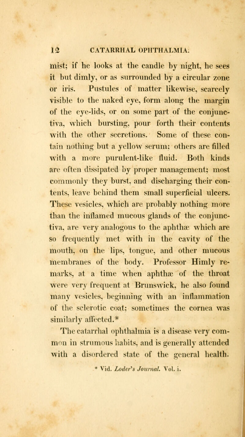 mist; if he looks at the candle by night, he sees it but dimly, or as surrounded by a circular zone or iris. Pustules of matter likewise, scarcely visible to the naked eye, form along the margin of the eye-lids, or on some part of the conjunc- tiva, which bursting, pour forth their contents with the other secretions. Some of these con- tain nothing but a yellow serum; others are filled with a more purulent-like fluid. Both kinds are often dissipated hy proper management; most commonly they burst, and discharging their con- tents, leave behind them small superficial ulcers. These vesicles, which are probably nothing more than the inflamed mucous glands of the conjunc- tiva, are very analogous to the aphtha?, which are so frequently met with in the cavity of the mouth, on the lips, tongue, and other mucous membranes of the body. Professor Himly re- marks, at a time when aphtha? of the throat were very frequent at Brunswick, he also found many vesicles, beginning with an inflammation of the sclerotic coat; sometimes the cornea was similarly affected.* The catarrhal ophthalmia is a disease very com- mon in strumous habits, and is generally attended with a disordered state of the general health. * Vid. Lodcr-s Journal. Vol. i.