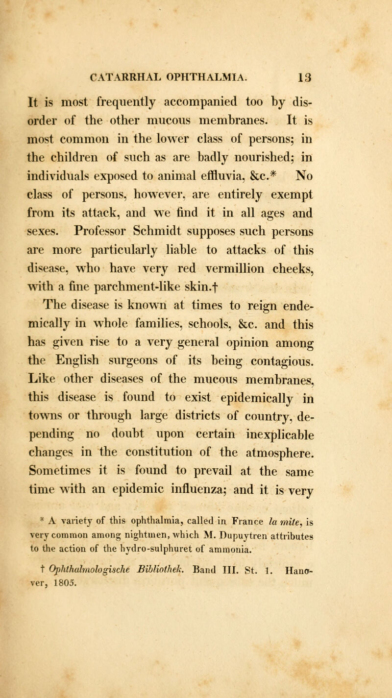 It is most frequently accompanied too by dis- order of the other mucous membranes. It is most common in the lower class of persons; in the children of such as are badly nourished; in individuals exposed to animal effluvia, &c* No class of persons, however, are entirely exempt from its attack, and we find it in all ages and sexes. Professor Schmidt supposes such persons are more particularly liable to attacks of this disease, who have very red vermillion cheeks, with a fine parchment-like skin.f The disease is known at times to reign ende- mically in whole families, schools, &c. and this has given rise to a very general opinion among the English surgeons of its being contagious. Like other diseases of the mucous membranes, this disease is found to exist epidemically in towns or through large districts of country, de- pending no doubt upon certain inexplicable changes in the constitution of the atmosphere. Sometimes it is found to prevail at the same time with an epidemic influenza; and it is very * A variety of this ophthalmia, called in France la mite, is very common among nightmen, which M. Dupuytren attributes to the action of the hydro-sulphuret of ammonia. t Ophthalmologische Bibliothek. Band III. St. 1. Hano- ver, 1805.