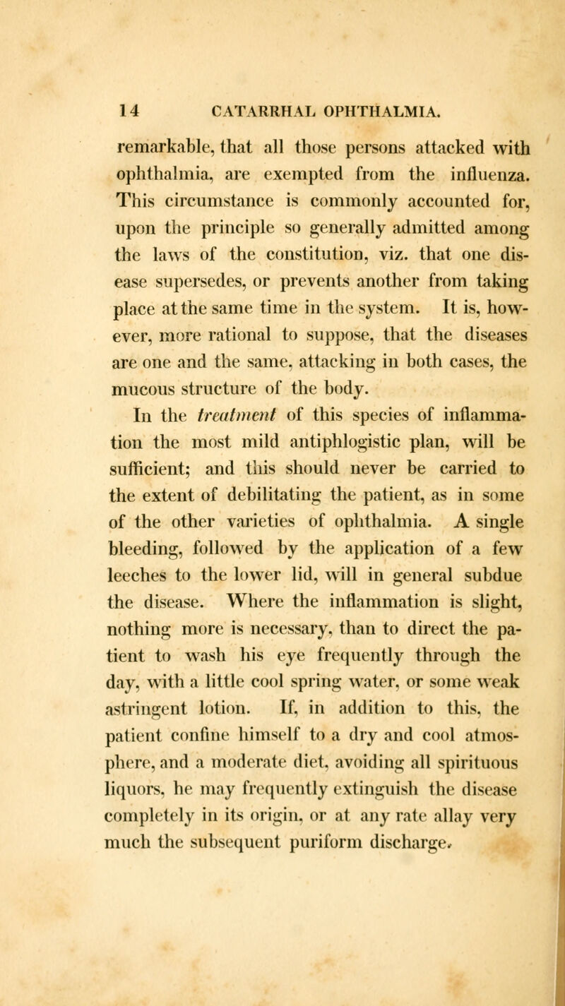 remarkable, that all those persons attacked with ophthalmia, are exempted from the influenza. This circumstance is commonly accounted for, upon the principle so generally admitted among the laws of the constitution, viz. that one dis- ease supersedes, or prevents another from taking place at the same time in the system. It is, how- ever, more rational to suppose, that the diseases are one and the same, attacking in both cases, the mucous structure of the body. In the treatment of this species of inflamma- tion the most mild antiphlogistic plan, will be sufficient; and this should never be carried to the extent of debilitating the patient, as in some of the other varieties of ophthalmia. A single bleeding, followed by the application of a few leeches to the lower lid, will in general subdue the disease. Where the inflammation is slight, nothing more is necessary, than to direct the pa- tient to wash his eye frequently through the day, with a little cool spring water, or some weak astringent lotion. If, in addition to this, the patient confine himself to a dry and cool atmos- phere, and a moderate diet, avoiding all spirituous liquors, he may frequently extinguish the disease completely in its origin, or at any rate allay very much the subsequent puriform discharge.