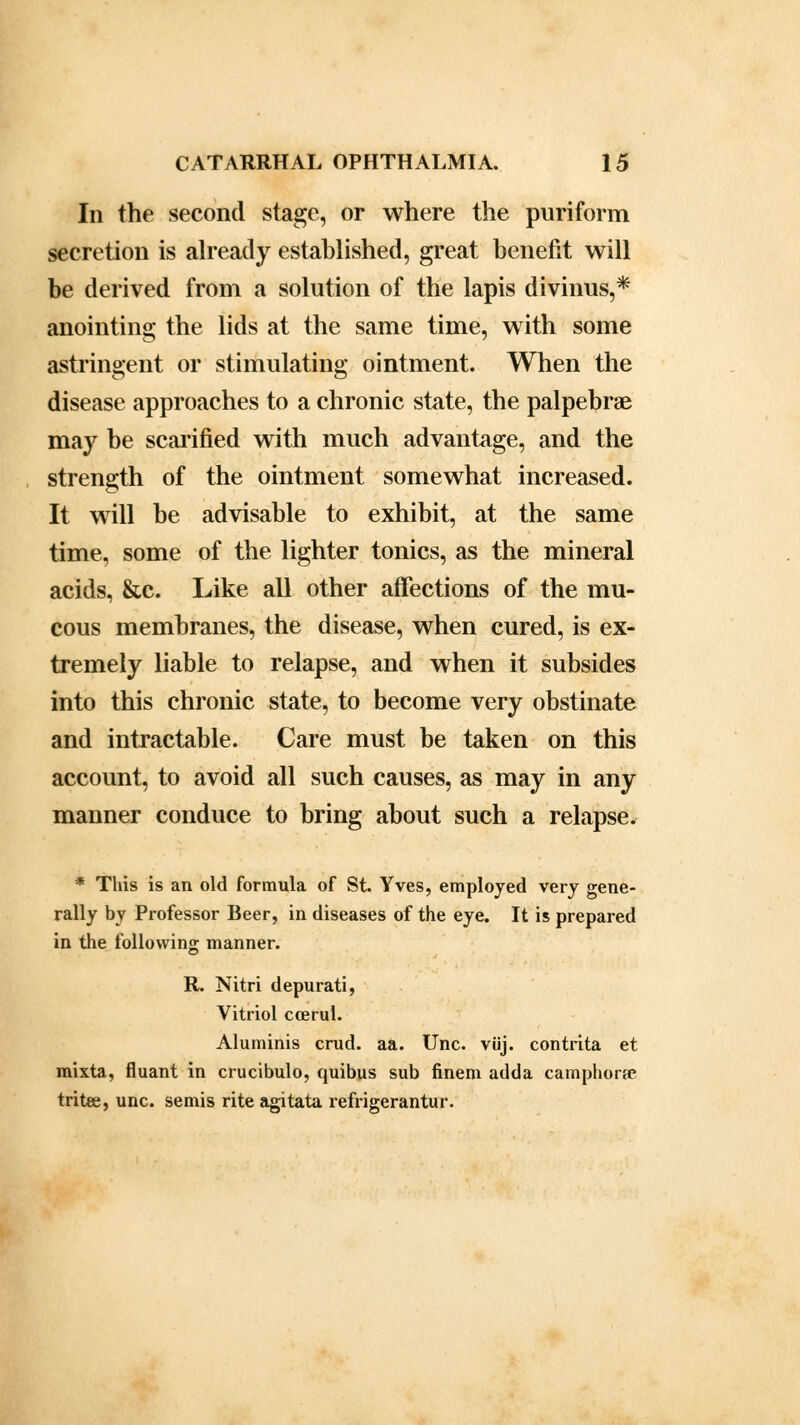 In the second stage, or where the puriform secretion is already established, great benefit will be derived from a solution of the lapis divinus,* anointing the lids at the same time, with some astringent or stimulating ointment. When the disease approaches to a chronic state, the palpebral may be scarified with much advantage, and the strength of the ointment somewhat increased. It will be advisable to exhibit, at the same time, some of the lighter tonics, as the mineral acids, &c. Like all other affections of the mu- cous membranes, the disease, when cured, is ex- tremely liable to relapse, and when it subsides into this chronic state, to become very obstinate and intractable. Care must be taken on this account, to avoid all such causes, as may in any manner conduce to bring about such a relapse. * This is an old formula of St. Yves, employed very gene- rally by Professor Beer, in diseases of the eye. It is prepared in the following manner. R. Nitri depurati, Vitriol ccerul. Aluminis crud. aa. Unc. viij. contrita et mixta, fluant in crucibulo, quibus sub finem adda camphors tritoe, unc. semis rite agitata refrigerantur.