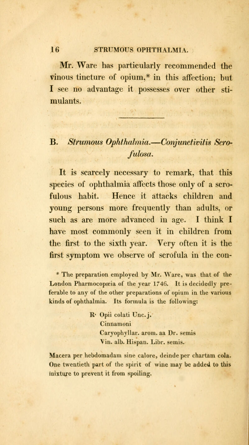 Mr. Ware has particularly recommended the vinous tincture of opium,* in this affection; but I see no advantage it possesses over other sti- mulants. B. Strumous Ophthalmia.—Conjunctivitis Scro- fulosa. It is scarcely necessary to remark, that this species of ophthalmia affects those only of a scro- fulous habit. Hence it attacks children and young persons more frequently than adults, or such as are more advanced in age. I think I have most commonly seen it in children from the first to the sixth year. Very often it is the first symptom we observe of scrofula in the con- * The preparation employed by Mr. Ware, was that of the London Pharmocopseia of the year 1746. It is decidedly pre- ferable to any of the other preparations of opium in the various kinds of ophthalmia. Its formula is the following: R* Opii colati Unc.j. Cinnamoni Caryophyllar. arom. aa Dr. semis Vin. alb. Hispan. Libr. semis. Macera per hebdomadam sine calore, deindeper chartam cola. One twentieth part of the spirit of wine may be added to this inixture to prevent it from spoiling.
