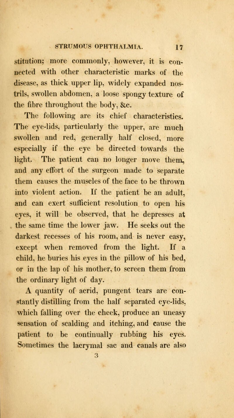 stitution; more commonly, however, it is con- nected with other characteristic marks of the disease, as thick upper lip, widely expanded nos- trils, swollen abdomen, a loose spongy texture of the fibre throughout the body, &c. The following are its chief characteristics. The eye-lids, particularly the upper, are much swollen and red, generally half closed, more especially if the eye be directed towards the light. The patient can no longer move them, and any effort of the surgeon made to separate them causes the muscles of the face to be thrown into violent action. If the patient be an adult, and can exert sufficient resolution to open his eyes, it will be observed, that he depresses at the same time the lower jaw. He seeks out the darkest recesses of his room, and is never easy, except when removed from the light. If a child, he buries his eyes in the pillow of his bed, or in the lap of his mother, to screen them from the ordinary light of day. A quantity of acrid, pungent tears are con- stantly distilling from the half separated eye-lids, which falling over the cheek, produce an uneasy sensation of scalding and itching, and cause the patient to be continually rubbing his eyes. Sometimes the lacrymal sac and canals are also 3