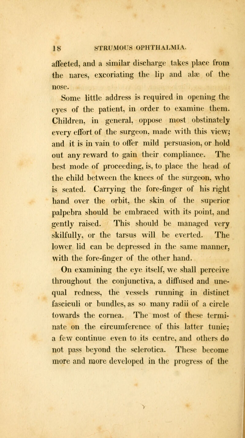 affected, and a similar discharge lakes place from the nares, excoriating the lip and alae of the nose. Some little address is required in opening the eyes of the patient, in order to examine them. Children, in general, oppose most obstinately every effort of the surgeon, made with this view; and it is in vain to offer mild persuasion, or hold out any reward to gain their compliance. The best mode of proceeding, is, to place the head of the child between the knees of the surgeon, who is seated. Carrying the fore-finger of his right hand over the orbit, the skin of the superior palpebra should be embraced with its point, and gently raised. This should be managed very skilfully, or the tarsus will be everted. The lower lid can be depressed in the same manner, with the fore-finger of the other hand. On examining the eye itself, we shall perceive throughout the conjunctiva, a diffused and une- qual redness, the vessels running in distinct fasciculi or bundles, as so many radii of a circle towards the cornea. The most of these termi- nate on the circumference of this latter tunic; a few continue even to its centre, and others do not pass beyond the sclerotica. These become more and more developed in the progress of the