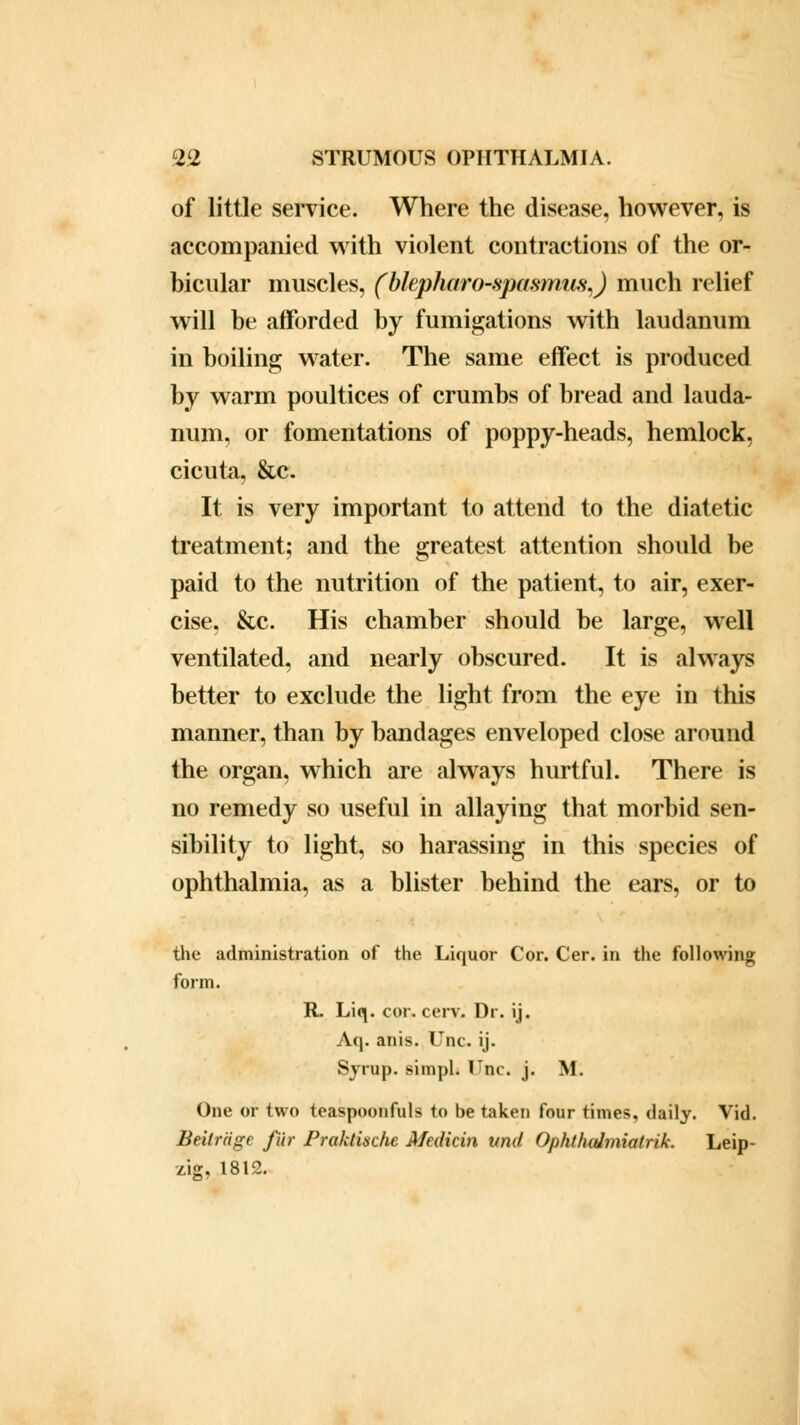 of little service. Where the disease, however, is accompanied with violent contractions of the or- bicular muscles, (blepharo-.spasmiis,) much relief will be afforded by fumigations with laudanum in boiling water. The same effect is produced by warm poultices of crumbs of bread and lauda- num, or fomentations of poppy-heads, hemlock, cicuta, &c. It is very important to attend to the diatetic treatment; and the greatest attention should be paid to the nutrition of the patient, to air, exer- cise, &c. His chamber should be large, well ventilated, and nearly obscured. It is always better to exclude the light from the eye in this manner, than by bandages enveloped close around the organ, which are always hurtful. There is no remedy so useful in allaying that morbid sen- sibility to light, so harassing in this species of ophthalmia, as a blister behind the ears, or to the administration of the Liquor Cor. Cer. in the following form. R. Liq. cor. cerv. Dr. ij. Aq. anis. Unc. ij. Syrup, simpl. Unc. j. M. One or two teaspoonfuls to be taken four times, daily. Vid. Balr'dge fur Praktische Medicin vnd Ophtludmiatrik. Leip- zig. 1812.