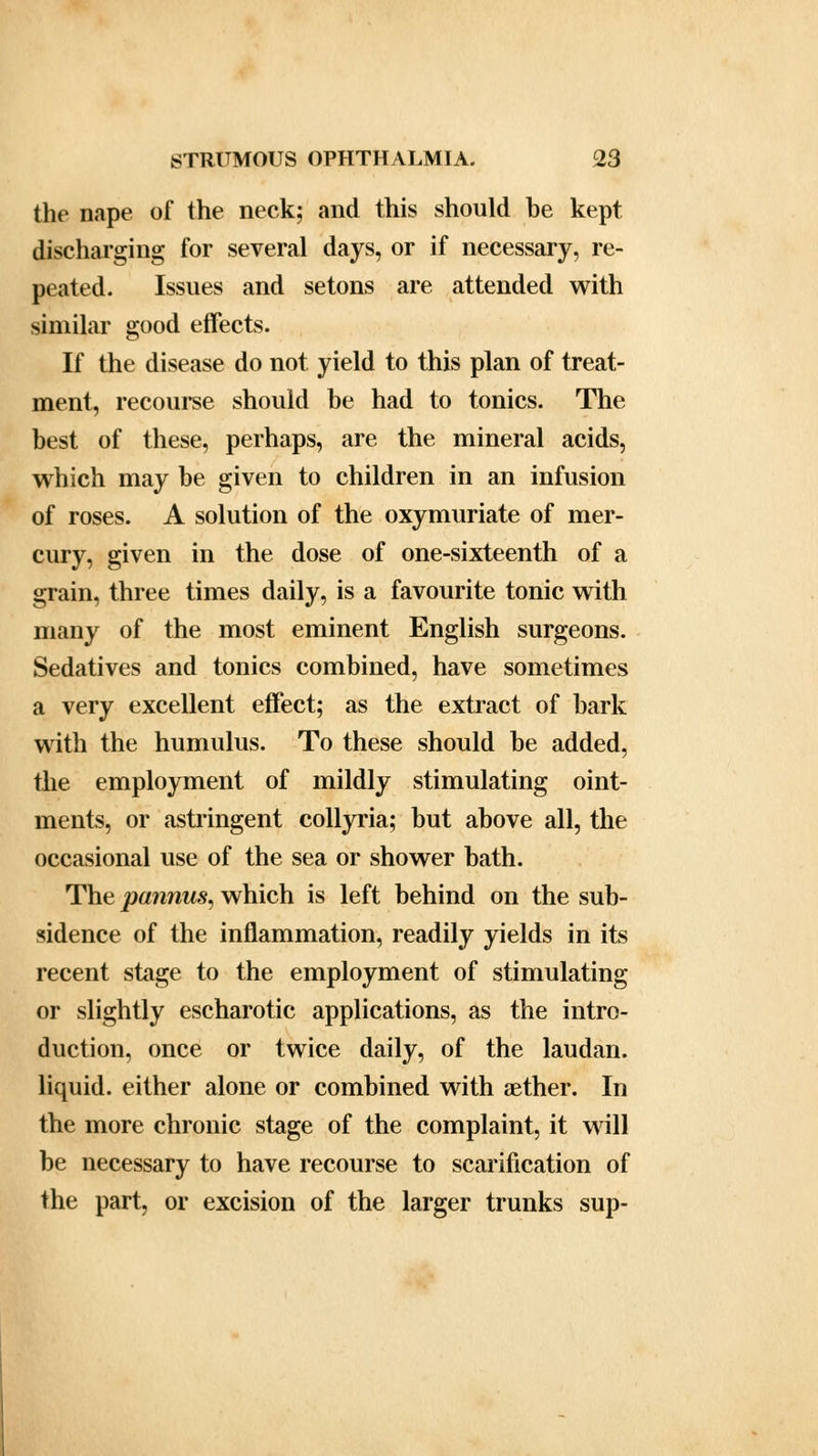 the nape of the neck; and this should be kept discharging for several days, or if necessary, re- peated. Issues and setons are attended with similar good effects. If the disease do not yield to this plan of treat- ment, recourse should be had to tonics. The best of these, perhaps, are the mineral acids, which may be given to children in an infusion of roses. A solution of the oxymuriate of mer- cury, given in the dose of one-sixteenth of a grain, three times daily, is a favourite tonic with many of the most eminent English surgeons. Sedatives and tonics combined, have sometimes a very excellent effect; as the extract of bark with the humulus. To these should be added, the employment of mildly stimulating oint- ments, or astringent collyria; but above all, the occasional use of the sea or shower bath. The pannus, which is left behind on the sub- sidence of the inflammation, readily yields in its recent stage to the employment of stimulating or slightly escharotic applications, as the intro- duction, once or twice daily, of the laudan. liquid, either alone or combined with aether. In the more chronic stage of the complaint, it will be necessary to have recourse to scarification of the part, or excision of the larger trunks sup-