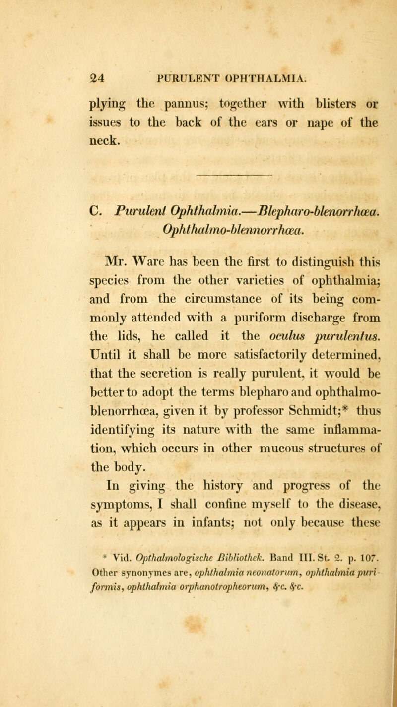 plying the pannus; together with blisters or issues to the back of the ears or nape of the neck. C. Purulent Ophthalmia.—Blepharo-blenorrhoea. Ophthalmo-blennorrhoea. Mr. Ware has been the first to distinguish this species from the other varieties of ophthalmia; and from the circumstance of its being com- monly attended with a puriform discharge from the lids, he called it the oculus purulentus. Until it shall be more satisfactorily determined, that the secretion is really purulent, it would be better to adopt the terms blepharo and ophthalmo- blenorrhcea, given it by professor Schmidt;* thus identifying its nature with the same inflamma- tion, which occurs in other mucous structures of the body. In giving the history and progress of the symptoms, I shall confine myself to the disease, as it appears in infants; not only because these * Vid. Opthalmologischc Bibliothck. Band III. St 2. p. \0T. Other synonymes are, ophthalmia neonatorum* ophthalmia pari formis, ophthalmia orphanotropheorum, fyc. <$*c.