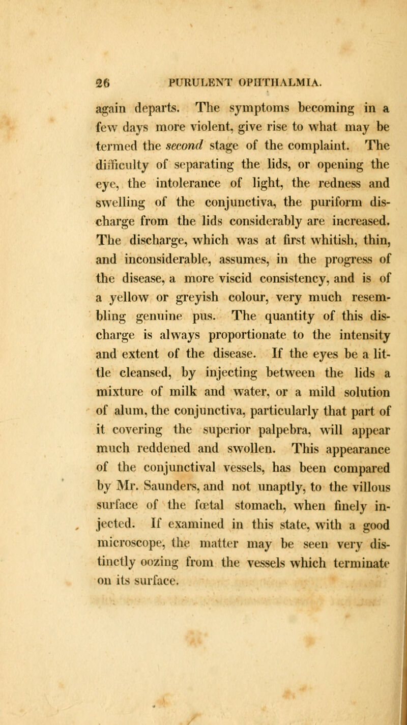 again departs. The symptoms becoming in a few days more violent, give rise to what may be termed the second stage of the complaint. The difficulty of separating the lids, or opening the eye, the intolerance of light, the redness and swelling of the conjunctiva, the puriform dis- charge from the lids considerably are increased. The discharge, which was at first whitish, thin, and inconsiderable, assumes, in the progress of the disease, a more viscid consistency, and is of a yellow or greyish colour, very much resem- bling genuine pus. The quantity of this dis- charge is always proportionate to the intensity and extent of the disease. If the eyes be a lit- tle cleansed, by injecting between the lids a mixture of milk and water, or a mild solution of alum, the conjunctiva, particularly that part of it covering the superior palpebra, will appear much reddened and swollen. This appearance of the conjunctival vessels, has been compared by Mr. Saunders, and not unaptly, to the villous surface of the foetal stomach, when finely in- jected. If examined in this state, with a good microscope, the matter may be seen very dis- tinctly oozing from the vessels which terminate on its surface.