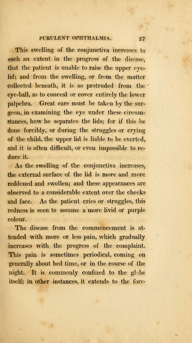 This swelling of the conjunctiva increases to such an extent in the progress of the disease, that the patient is unable to raise the upper eye- lid; and from the swelling, or from the matter collected beneath, it is so protruded from the eye-ball, as to conceal or cover entirely the lower palpebra. Great care must be taken by the sur- geon, in examining the eye under these circum- stances, how he separates the lids; for if this be done forcibly, or during the struggles or crying of the child, the upper lid is liable to be everted, and it is often difficult, or even impossible to re- duce it. As the swelling of the conjunctiva increases, the external surface of the lid is more and more reddened and swollen; and these appearances are observed to a considerable extent over the cheeks and face. As the patient cries or struggles, this redness is seen to assume a more livid or purple colour. The disease from the commencement is at- tended with more or less pain, which gradually increases with the progress of the complaint. This pain is sometimes periodical, coming on generally about bed time, or in the course of the night. It is commonly confined to the globe itself; in other instances, it extends to the fore-