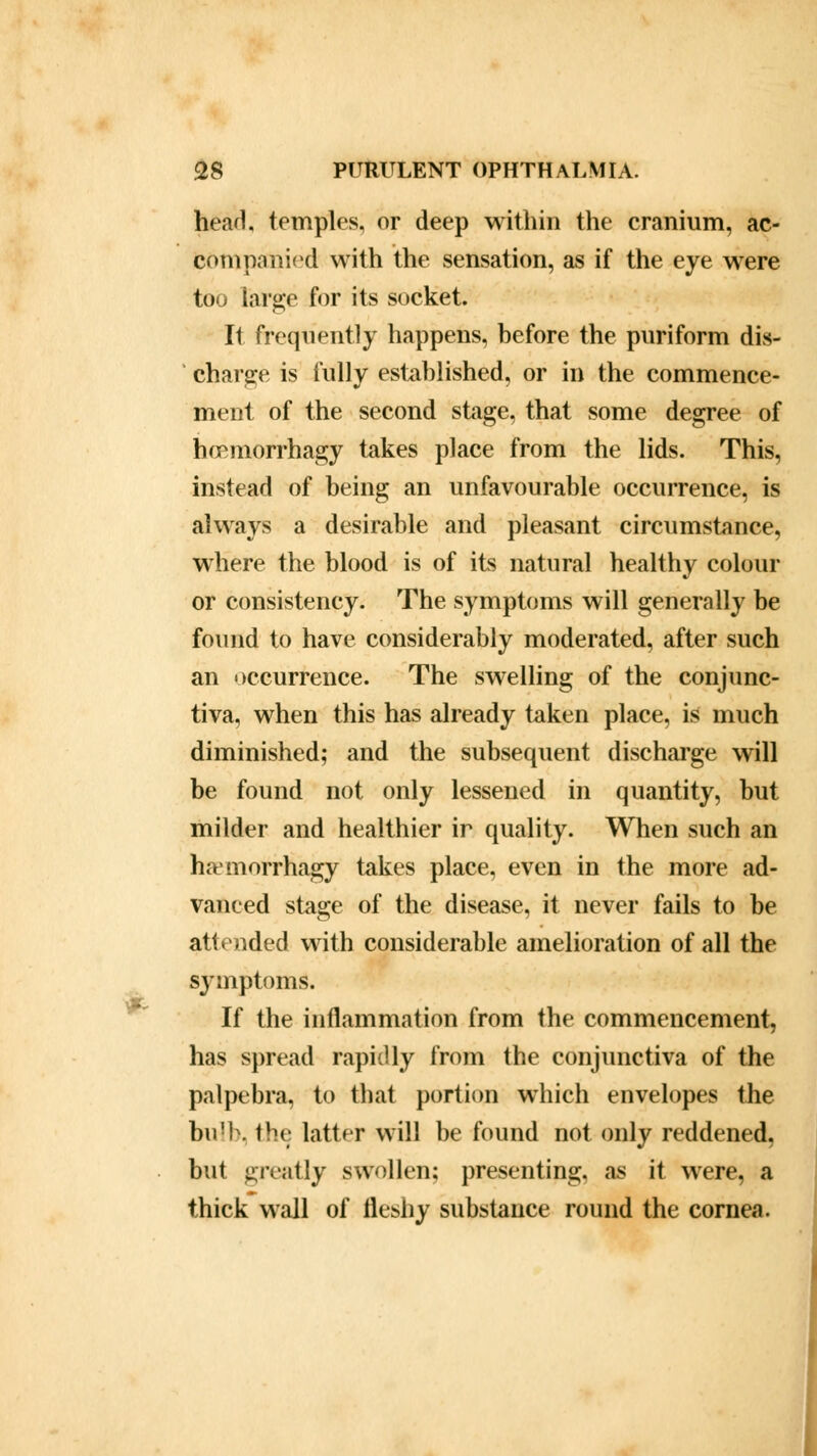 head, temples, or deep within the cranium, ac- companied with the sensation, as if the eye were too large for its socket. It frequently happens, before the puriform dis- charge is fully established, or in the commence- ment of the second stage, that some degree of hcBinorrhagy takes place from the lids. This, instead of being an unfavourable occurrence, is always a desirable and pleasant circumstance, where the blood is of its natural healthy colour or consistency. The symptoms will generally be found to have considerably moderated, after such an occurrence. The swelling of the conjunc- tiva, when this has already taken place, is much diminished; and the subsequent discharge will be found not only lessened in quantity, but milder and healthier ir quality. When such an haemorrhagy takes place, even in the more ad- vanced stage of the disease, it never fails to be attended with considerable amelioration of all the symptoms. If the inflammation from the commencement, has spread rapidly from the conjunctiva of the palpebra, to that portion which envelopes the bulb. I'm latter will be found not only reddened, but greatly swollen; presenting, as it were, a thick wall of fleshy substance round the cornea.