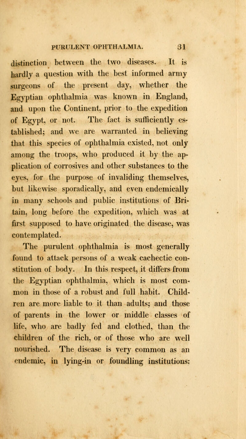 distinction between the two diseases. It is hardly a question with the best informed army surgeons of the present day, whether the Egyptian ophthalmia was known in England, and upon the Continent, prior to the expedition of Egypt, or not. The fact is sufficiently es- tablished; and we are warranted in believing that this species of ophthalmia existed, not only among the troops, who produced it by the ap- plication of corrosives and other substances to the eyes, for the purpose of invaliding themselves, but likewise sporadically, and even endemically in many schools and public institutions of Bri- tain, long before the expedition, which was at first supposed to have originated the disease, was contemplated. The purulent ophthalmia is most generally found to attack persons of a weak cachectic con- stitution of body. In this respect, it differs from the Egyptian ophthalmia, which is most com- mon in those of a robust and full habit. Child- ren are more liable to it than adults; and those of parents in the lower or middle classes of life, who are badly fed and clothed, than the children of the rich, or of those who are well nourished. The disease is very common as an endemic, in lying-in or foundling institutions: