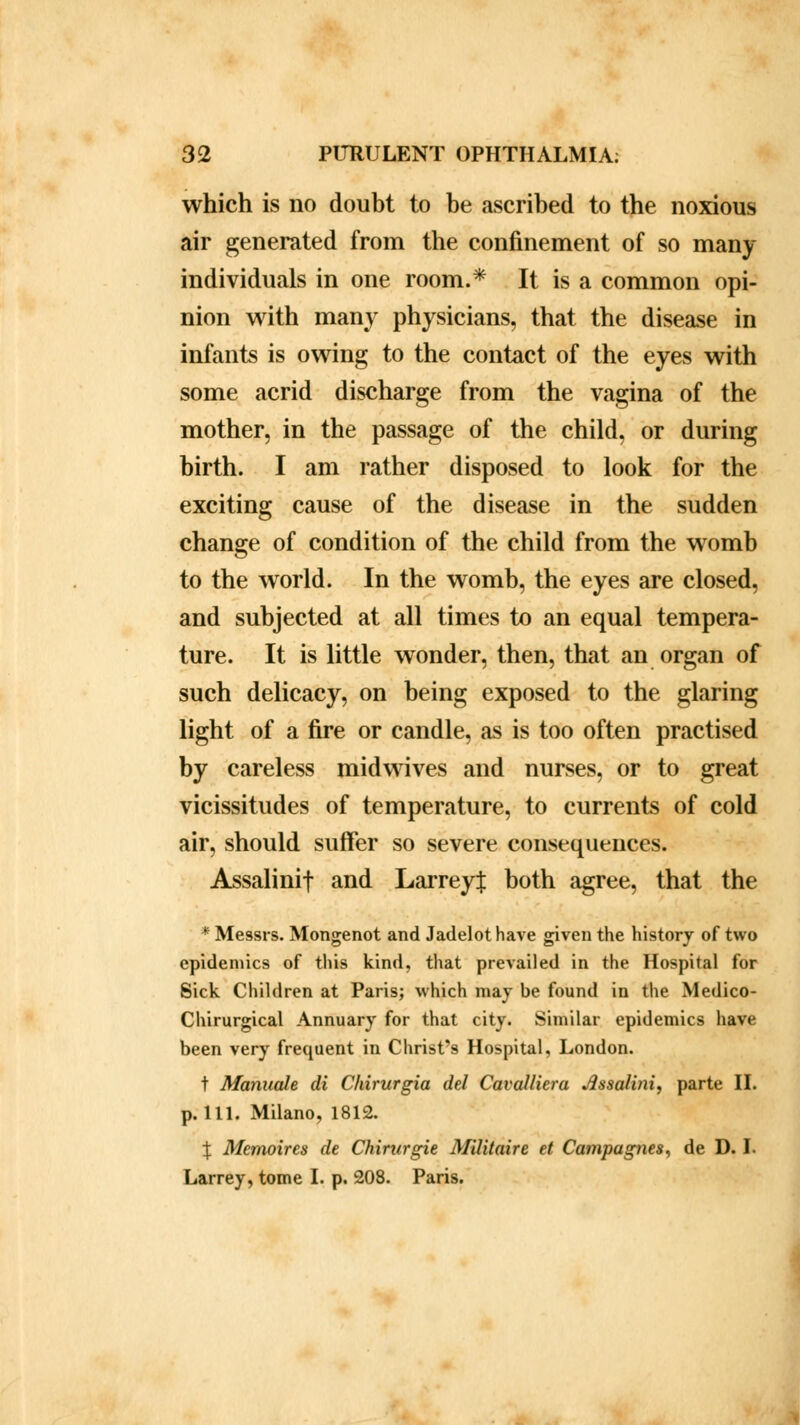 which is no doubt to be ascribed to the noxious air generated from the confinement of so many individuals in one room.* It is a common opi- nion with many physicians, that the disease in infants is owing to the contact of the eyes with some acrid discharge from the vagina of the mother, in the passage of the child, or during birth. I am rather disposed to look for the exciting cause of the disease in the sudden change of condition of the child from the womb to the world. In the womb, the eyes are closed, and subjected at all times to an equal tempera- ture. It is little wonder, then, that an organ of such delicacy, on being exposed to the glaring light of a fire or candle, as is too often practised by careless midwives and nurses, or to great vicissitudes of temperature, to currents of cold air, should suffer so severe consequences. Assalinif and LarreyJ both agree, that the * Messrs. Mongenot and Jadelot have given the history of two epidemics of this kind, that prevailed in the Hospital for Sick Children at Paris; which may be found in the Medico- Chirurgical Annuary for that city. Similar epidemics have been very frequent in Christ's Hospital, London. t Mannale di Chirurgia del Cavalliera Jissalini, parte II. p. 111. Milano, 1812. \ Memoires de Chirurgie Militaire et Campapies, de D. I. Larrey, tome I. p. 208. Paris.