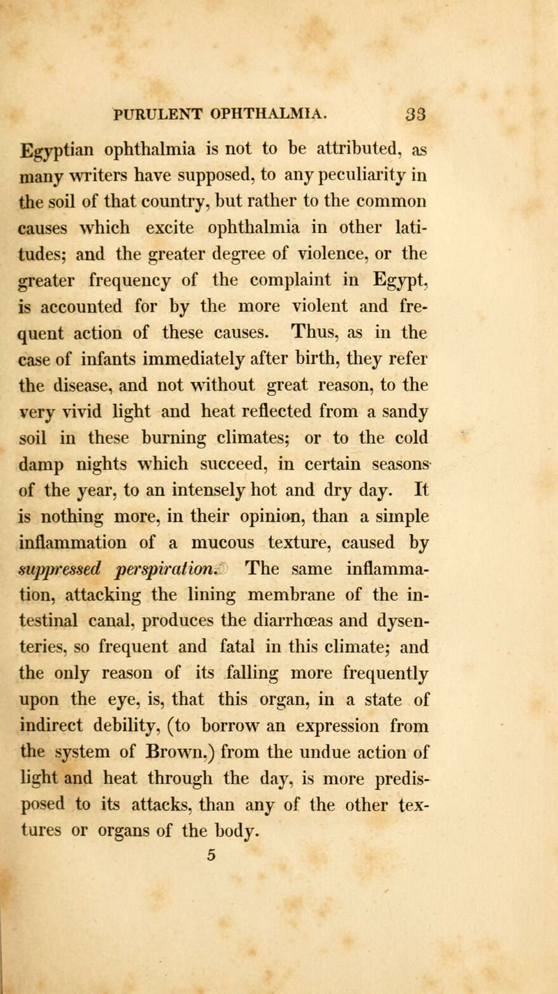 Egyptian ophthalmia is not to be attributed, as many writers have supposed, to any peculiarity in the soil of that country, but rather to the common causes which excite ophthalmia in other lati- tudes; and the greater degree of violence, or the greater frequency of the complaint in Egypt, is accounted for by the more violent and fre- quent action of these causes. Thus, as in the case of infants immediately after birth, they refer the disease, and not without great reason, to the very vivid light and heat reflected from a sandy soil in these burning climates; or to the cold damp nights which succeed, in certain seasons of the year, to an intensely hot and dry day. It is nothing more, in their opinion, than a simple inflammation of a mucous texture, caused by suppressed perspiration. The same inflamma- tion, attacking the lining membrane of the in- testinal canal, produces the diarrhoeas and dysen- teries, so frequent and fatal in this climate; and the only reason of its falling more frequently upon the eye, is, that this organ, in a state of indirect debility, (to borrow an expression from the system of Brown.) from the undue action of light and heat through the day, is more predis- posed to its attacks, than any of the other tex- tures or organs of the body. 5