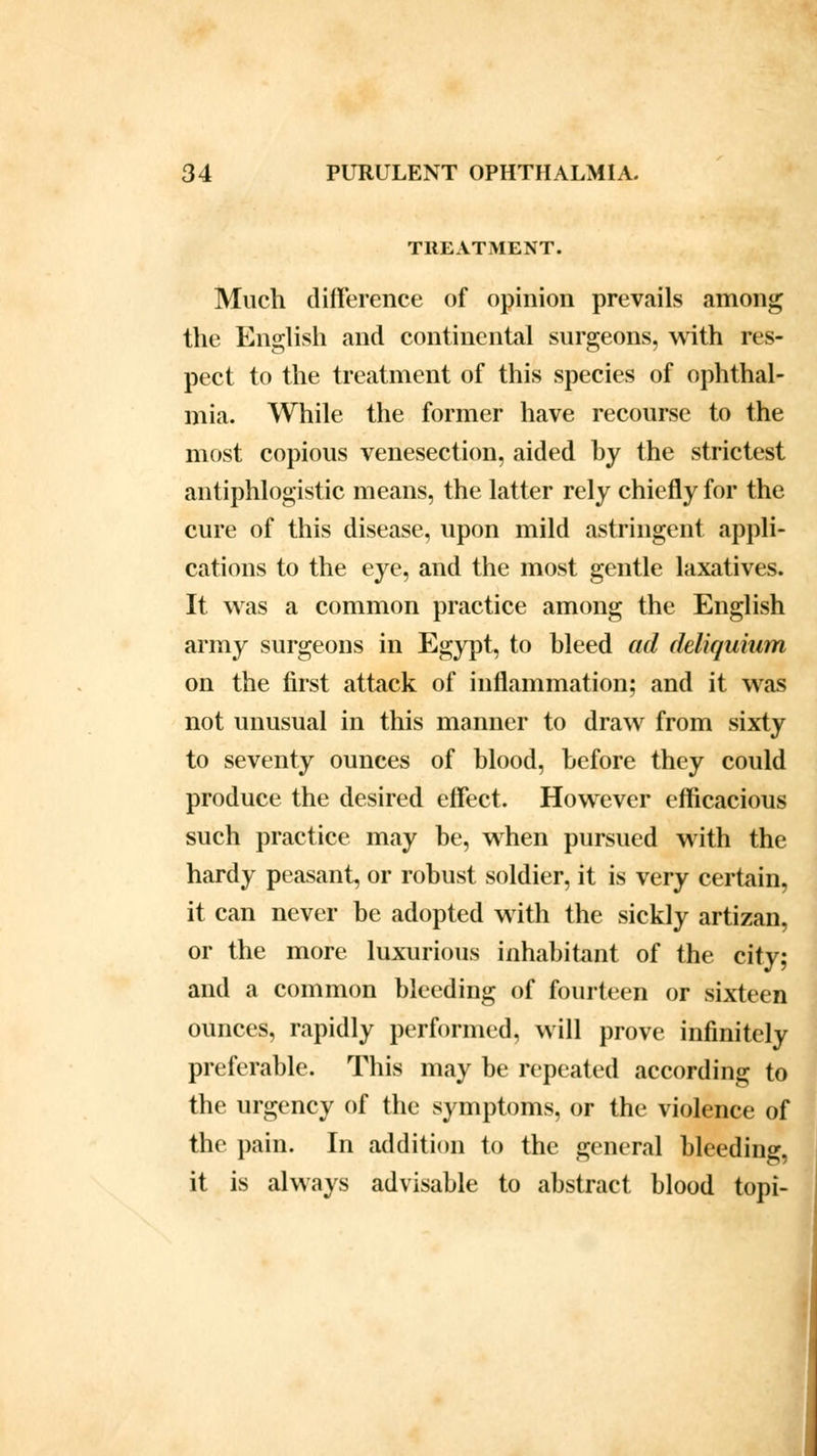 TREATMENT. Much difference of opinion prevails among the English and continental surgeons, with res- pect to the treatment of this species of ophthal- mia. While the former have recourse to the most copious venesection, aided hy the strictest antiphlogistic means, the latter rely chiefly for the cure of this disease, upon mild astringent appli- cations to the eye, and the most gentle laxatives. It was a common practice among the English army surgeons in Egypt, to bleed ad deliquium on the first attack of inflammation; and it was not unusual in this manner to draw from sixty to seventy ounces of blood, before they could produce the desired effect. However efficacious such practice may be, when pursued with the hardy peasant, or robust soldier, it is very certain, it can never be adopted with the sickly artizan, or the more luxurious inhabitant of the city; and a common bleeding of fourteen or sixteen ounces, rapidly performed, will prove infinitely preferable. This may be repeated according to the urgency of the symptoms, or the violence of the pain. In addition to the general bleeding, it is always advisable to abstract blood topi-