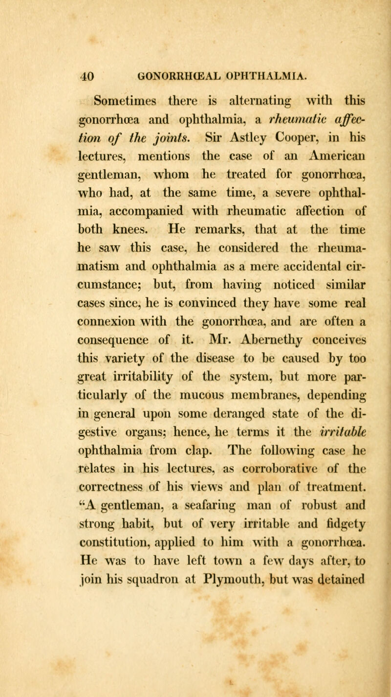 Sometimes there is alternating with this gonorrhoea and ophthalmia, a rheumatic affec- tion of the joints. Sir Astley Cooper, in his lectures, mentions the case of an xlmerican gentleman, whom he treated for gonorrhoea, who had, at the same time, a severe ophthal- mia, accompanied with rheumatic affection of both knees. He remarks, that at the time he saw this case, he considered the rheuma- matism and ophthalmia as a mere accidental cir- cumstance; but, from having noticed similar cases since, he is convinced they have some real connexion with the gonorrhoea, and are often a consequence of it. Mr. Abernethy conceives this variety of the disease to be caused by too great irritability of the system, but more par- ticularly of the mucous membranes, depending in general upon some deranged state of the di- gestive organs; hence, he terms it the irritable ophthalmia from clap. The following case he relates in his lectures, as corroborative of the correctness of his views and plan of treatment. A gentleman, a seafaring man of robust and strong habit, but of very irritable and fidgety constitution, applied to him with a gonorrhoea. He was to have left town a few days after, to join his squadron at Plymouth, but was detained