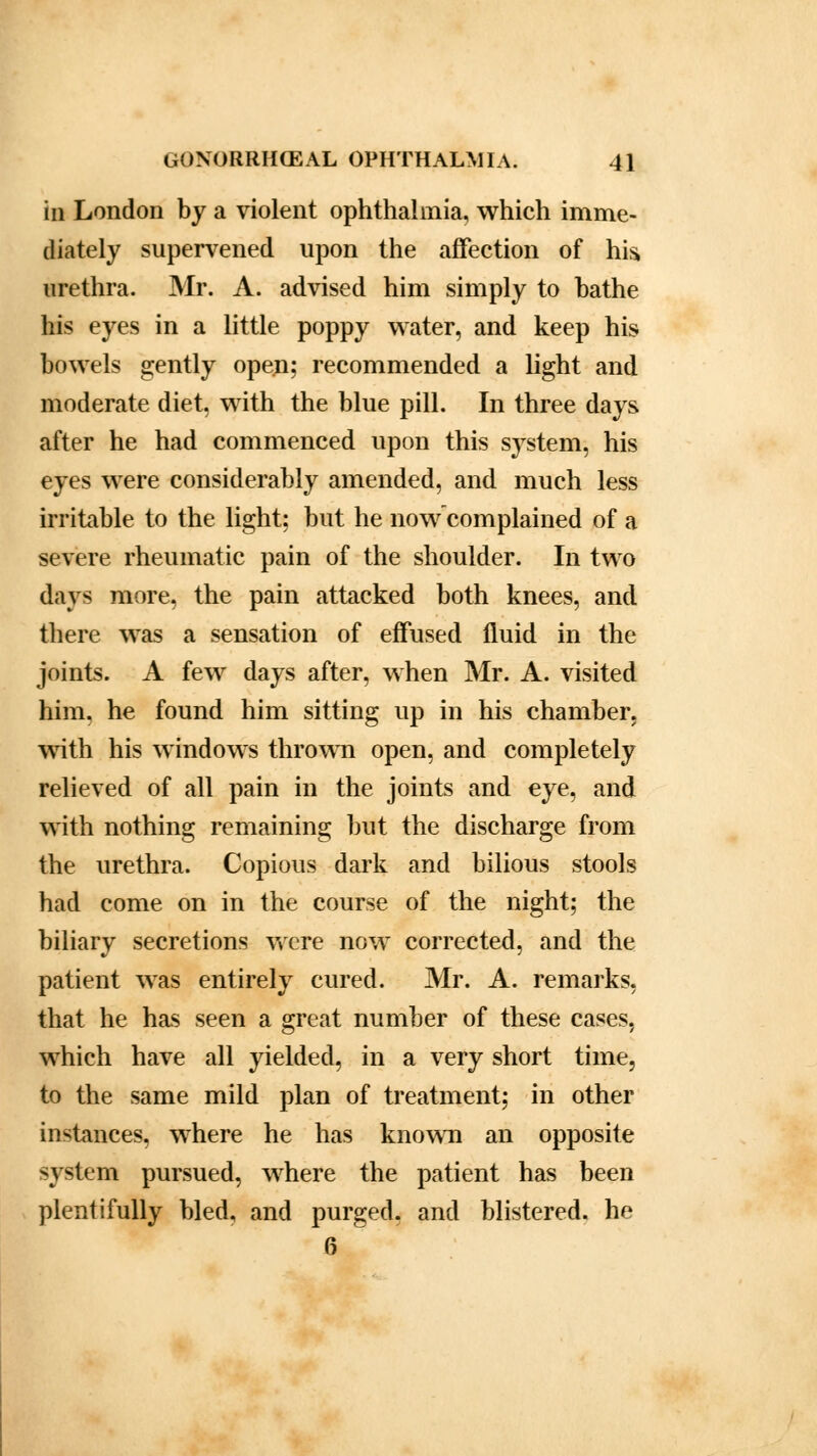 in London by a violent ophthalmia, which imme- diately supervened upon the affection of his urethra. Mr. A. advised him simply to bathe his eyes in a little poppy water, and keep his bowels gently open; recommended a light and moderate diet, with the blue pill. In three days after he had commenced upon this system, his eyes were considerably amended, and much less irritable to the light; but he now complained of a severe rheumatic pain of the shoulder. In two days more, the pain attacked both knees, and there was a sensation of effused fluid in the joints. A few days after, when Mr. A. visited him. he found him sitting up in his chamber, with his windows thrown open, and completely relieved of all pain in the joints and eye, and with nothing remaining but the discharge from the urethra. Copious dark and bilious stools had come on in the course of the night; the biliary secretions were now corrected, and the patient was entirely cured. Mr. A. remarks, that he has seen a great number of these cases, which have all yielded, in a very short time, to the same mild plan of treatment; in other instances, where he has known an opposite system pursued, where the patient has been plentifully bled, and purged, and blistered, he 6