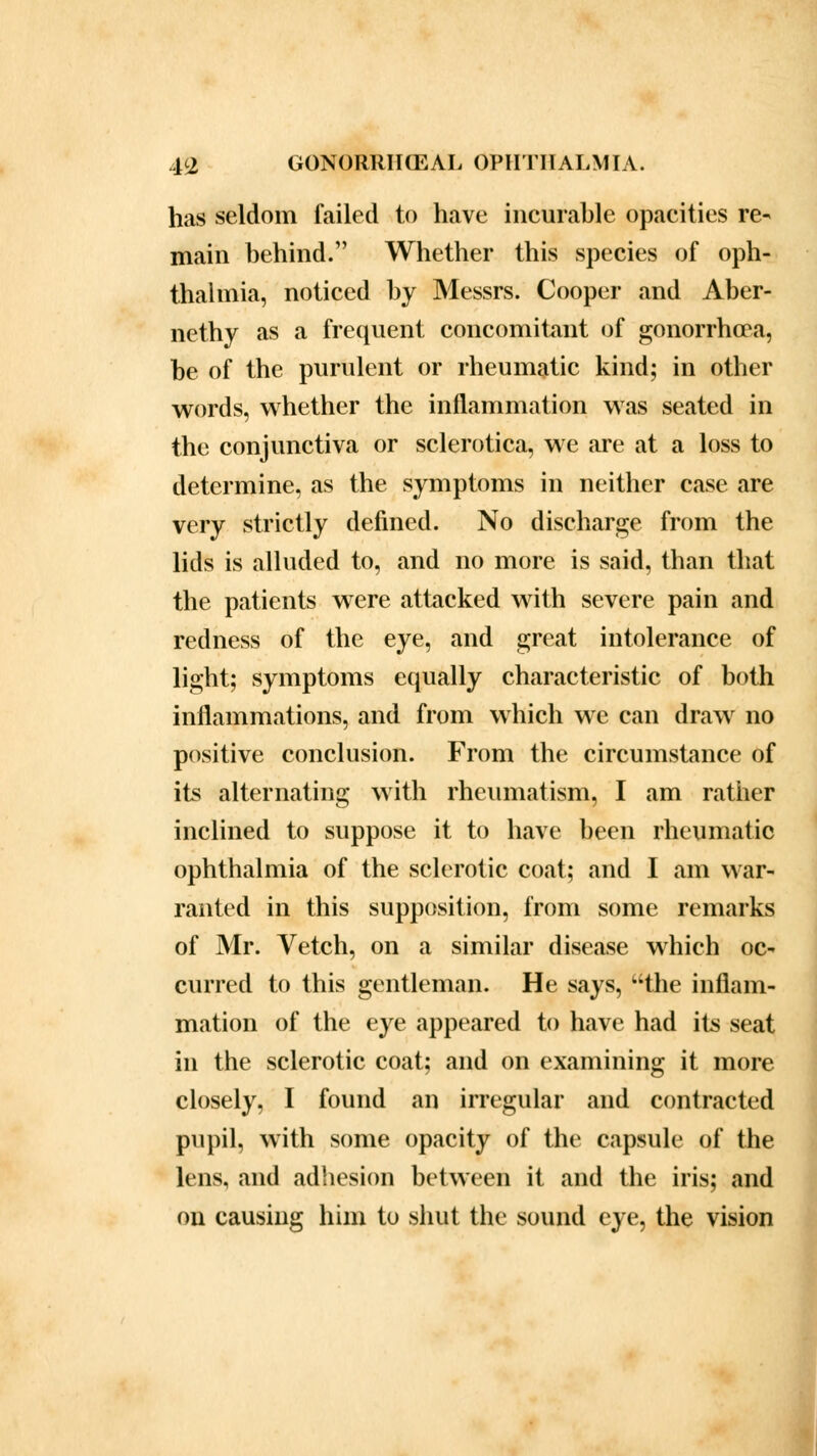 has seldom failed to have incurable opacities re- main behind. Whether this species of oph- thalmia, noticed by Messrs. Cooper and Aber- nethy as a frequent concomitant of gonorrhoea, be of the purulent or rheumatic kind; in other words, whether the inflammation was seated in the conjunctiva or sclerotica, we are at a loss to determine, as the symptoms in neither case are very strictly defined. No discharge from the lids is alluded to, and no more is said, than that the patients were attacked with severe pain and redness of the eye, and great intolerance of light; symptoms equally characteristic of both inflammations, and from which we can draw no positive conclusion. From the circumstance of its alternating with rheumatism, I am rather inclined to suppose it to have been rheumatic ophthalmia of the sclerotic coat; and I am war- ranted in this supposition, from some remarks of Mr. Vetch, on a similar disease which oc- curred to this gentleman. He says, the inflam- mation of the eye appeared to have had its seat in the sclerotic coat; and on examining it more closely, I found an irregular and contracted pupil, with some opacity of the capsule of the lens, and adhesion between it and the iris; and on causing him to shut the sound eye, the vision