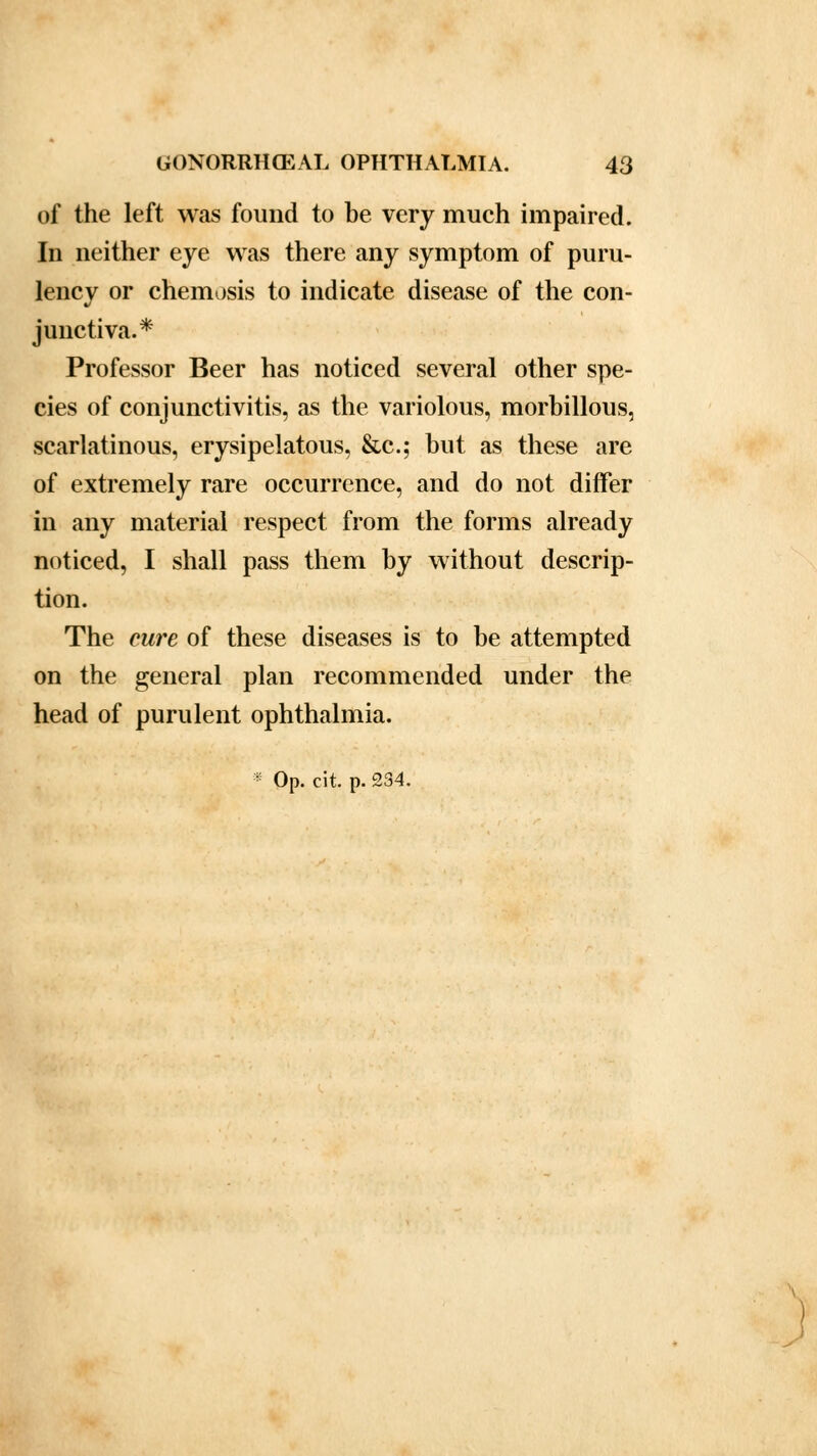 of the left was found to be very much impaired. In neither eye was there any symptom of puru- lency or chemosis to indicate disease of the con- junctiva.* Professor Beer has noticed several other spe- cies of conjunctivitis, as the variolous, morbillous, scarlatinous, erysipelatous, &c; but as these are of extremely rare occurrence, and do not differ in any material respect from the forms already noticed, I shall pass them by without descrip- tion. The cure of these diseases is to be attempted on the general plan recommended under the head of purulent ophthalmia.