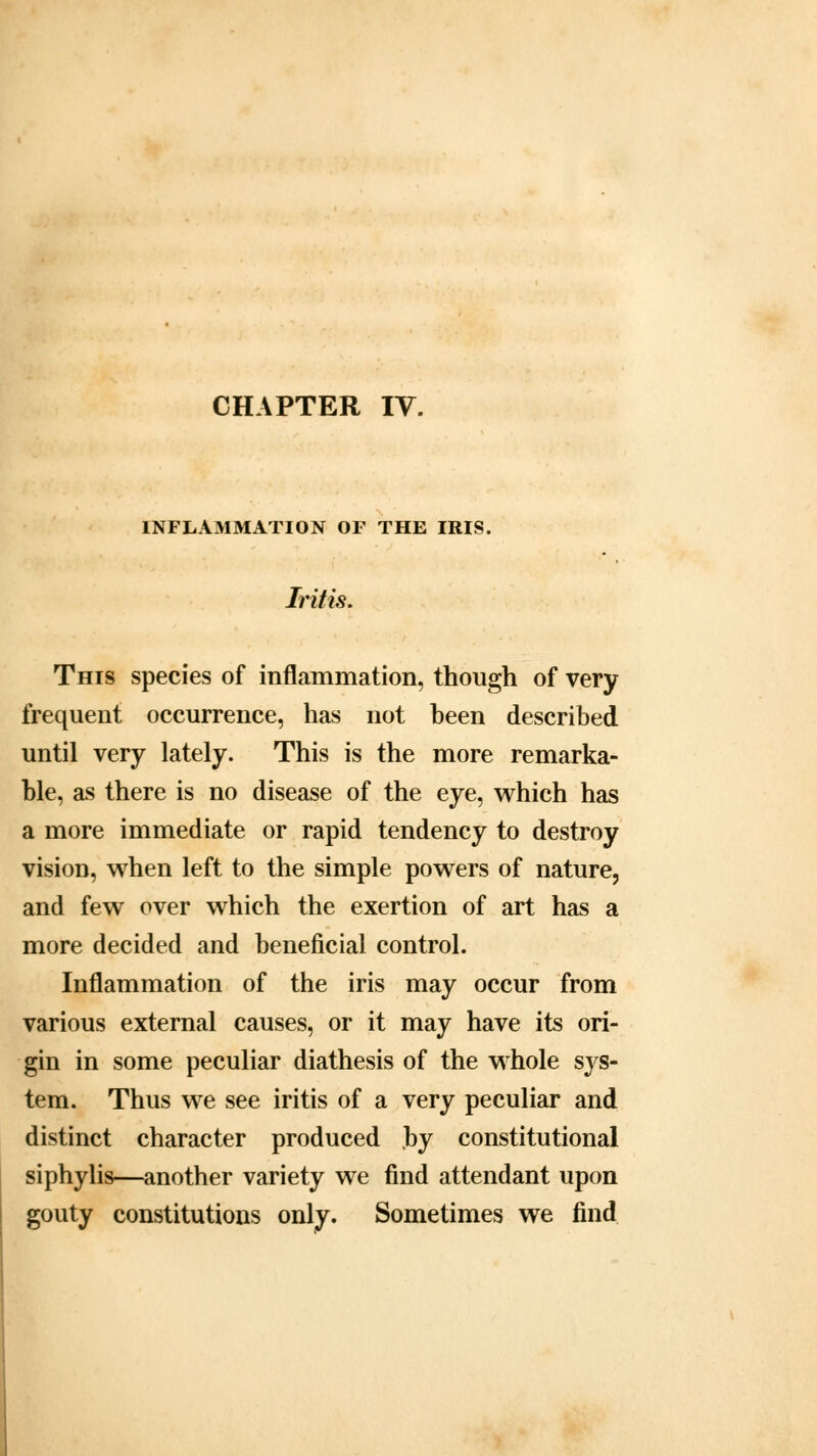 CHAPTER IV. INFLAMMATION OF THE IRIS. Iritis. This species of inflammation, though of very frequent occurrence, has not been described until very lately. This is the more remarka- ble, as there is no disease of the eye, which has a more immediate or rapid tendency to destroy vision, when left to the simple powers of nature, and few over which the exertion of art has a more decided and beneficial control. Inflammation of the iris may occur from various external causes, or it may have its ori- gin in some peculiar diathesis of the whole sys- tem. Thus we see iritis of a very peculiar and distinct character produced by constitutional siphylis—another variety we find attendant upon gouty constitutions only. Sometimes we find