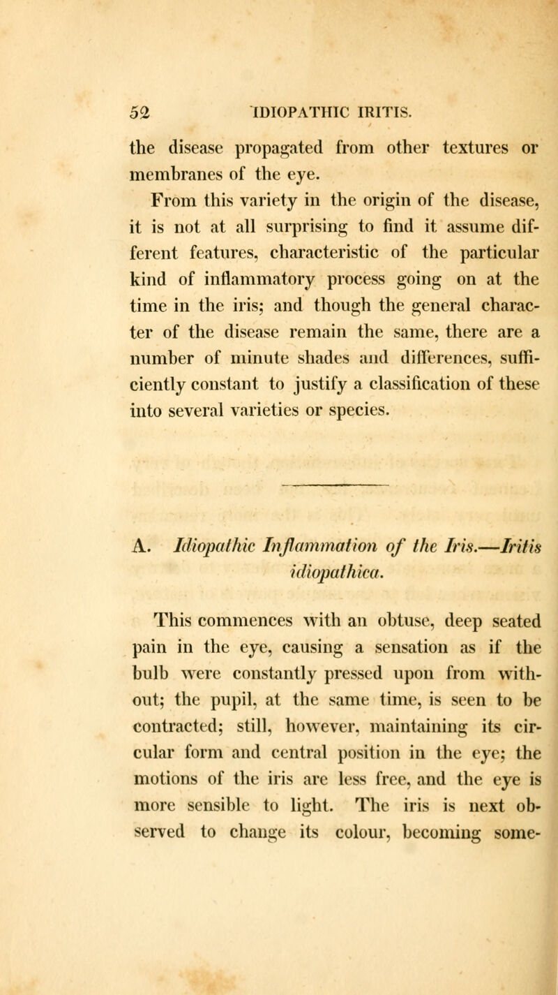 the disease propagated from other textures or membranes of the eye. From this variety in the origin of the disease, it is not at all surprising to find it assume dif- ferent features, characteristic of the particular kind of inflammatory process going on at the time in the iris; and though the general charac- ter of the disease remain the same, there are a number of minute shades and differences, suffi- ciently constant to justify a classification of these into several varieties or species. A. Idiopathic Inflammation of the Iris.—Iritis idiopathica. This commences with an obtuse, deep seated pain in the eye, causing a sensation as if the bulb were constantly pressed upon from with- out; the pupil, at the same time, is seen to be contracted; still, however, maintaining its cir- cular form and central position in the eye; the motions of the iris are less free, and the eye is more sensible to light. The iris is next ob- served to change its colour, becoming some-