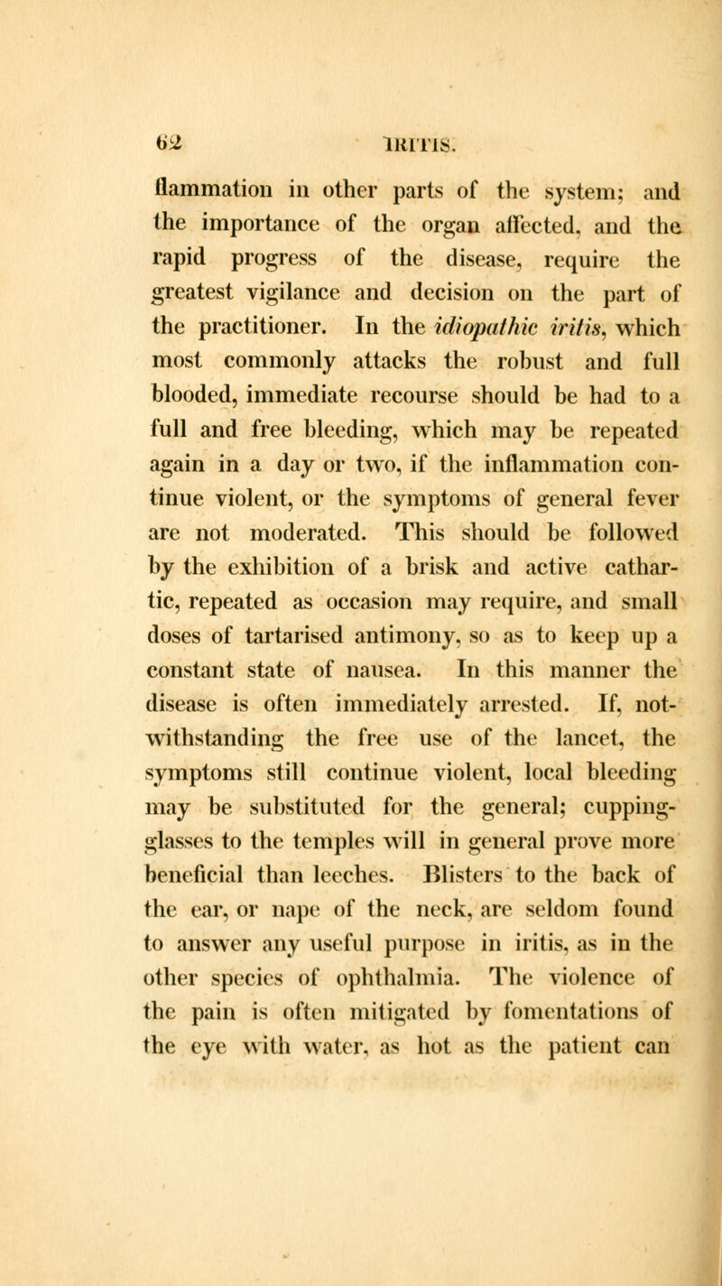 flammation in other parts of the system; and the importance of the organ affected, and the rapid progress of the disease, require the greatest vigilance and decision on the part of the practitioner. In the idiopathic iritis, which most commonly attacks the robust and full blooded, immediate recourse should be had to a full and free bleeding, which may be repeated again in a day or two, if the inflammation con- tinue violent, or the symptoms of general fever are not moderated. This should be followed by the exhibition of a brisk and active cathar- tic, repeated as occasion may require, and small doses of tartarised antimony, so as to keep up a constant state of nausea. In this manner the disease is often immediately arrested. If, not- withstanding the free use of the lancet, the symptoms still continue violent, local bleeding may be substituted for the general; cupping- glasses to the temples will in general prove more beneficial than leeches. Blisters to the back of the ear, or nape of the neck, are seldom found to answer any useful purpose in iritis, as in the other species of ophthalmia. The violence of the pain is often mitigated by fomentations of the eye with water, as hot as the patient can