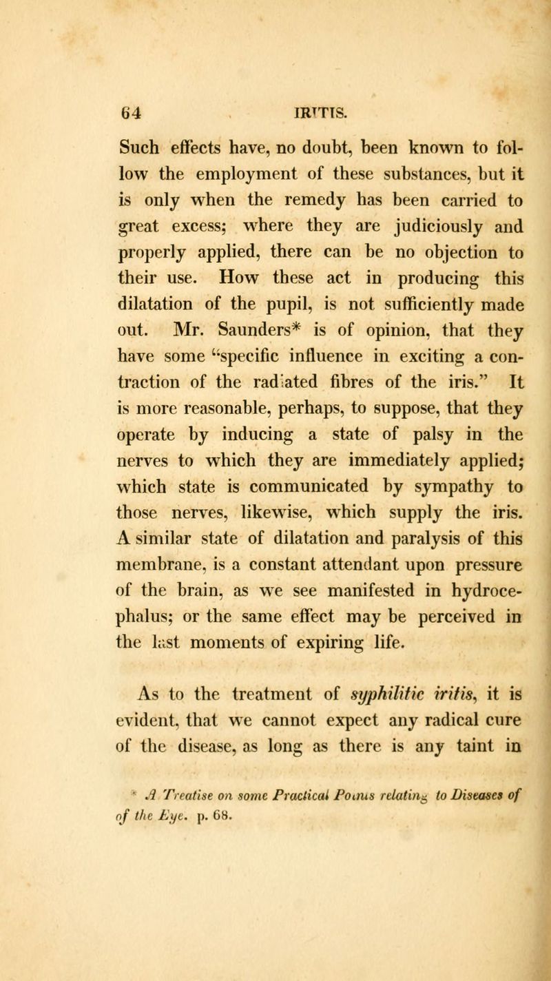 Such effects have, no doubt, been known to fol- low the employment of these substances, but it is only when the remedy has been carried to great excess; where they are judiciously and properly applied, there can be no objection to their use. How these act in producing this dilatation of the pupil, is not sufficiently made out. Mr. Saunders* is of opinion, that they have some specific influence in exciting a con- traction of the radiated fibres of the iris. It is more reasonable, perhaps, to suppose, that they operate by inducing a state of palsy in the nerves to which they are immediately applied; which state is communicated by sympathy to those nerves, likewise, which supply the iris. A similar state of dilatation and paralysis of this membrane, is a constant attendant upon pressure of the brain, as we see manifested in hydroce- phalus; or the same effect may be perceived in the last moments of expiring life. As to the treatment of syphilitic iritis, it is evident, that we cannot expect any radical cure of the disease, as long as there is any taint in * A Treatise on some Practical Points relating to Diseases of nf the Eife. p. 68.
