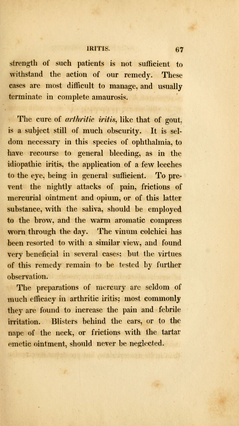 strength of such patients is not sufficient to withstand the action of our remedy. These cases are most difficult to manage, and usually terminate in complete amaurosis. The cure of arthritic iritis, like that of gout, is a subject still of much obscurity. It is sel- dom necessary in this species of ophthalmia, to have recourse to general bleeding, as in the idiopathic iritis, the application of a few leeches to the eye, being in general sufficient. To pre- vent the nightly attacks of pain, frictions of mercurial ointment and opium, or of this latter substance, with the saliva, should be employed to the brow, and the warm aromatic compress wrorn through the day. The vinum colchici has been resorted to with a similar viewr, and found very beneficial in several cases: but the virtues of this remedy remain to be tested by further observation. The preparations of mercury are seldom of much efficacy in arthritic iritis; most commonly they are found to increase the pain and febrile irritation. Blisters behind the ears, or to the nape of the neck, or frictions with the tartar emetic ointment, should never be neglected.