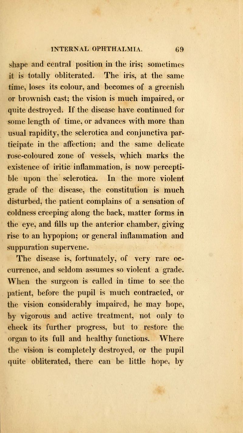 shape and central position in the iris; sometimes it is totally obliterated. The iris, at the same tune, loses its colour, and becomes of a greenish or brownish cast; the vision is much impaired, or quite destroyed. If the disease have continued for some length of time, or advances with more than usual rapidity, the sclerotica and conjunctiva par- ticipate in the affection; and the same delicate rose-coloured zone of vessels, which marks the existence of iritic inflammation, is now percepti- ble upon the sclerotica. In the more violent grade of the disease, the constitution is much disturbed, the patient complains of a sensation of coldness creeping along the back, matter forms in the eye, and fills up the anterior chamber, giving rise to an hypopion; or general inflammation and suppuration supervene. The disease is, fortunately, of very rare oc- currence, and seldom assumes so violent a grade. When the surgeon is called in time to see the patient, before the pupil is much contracted, or the vision considerably impaired, he may hope, by vigorous and active treatment, not only to check its further progress, but to restore the organ to its full and healthy functions. Where the vision is completely destroyed, or the pupil quite obliterated, there can be little hope, by