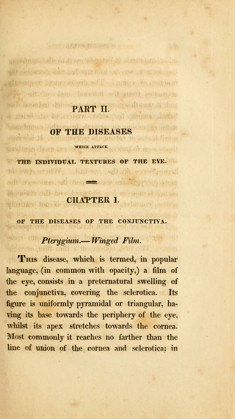 PART II. OF THE DISEASES WHICU ATTACK THE INDIVIDUAL TEXTURES OF THE EYE. CHAPTER I. OF THE DISEASES OF THE CONJUNCTIVA. Pterygium.— Winged Film. This disease, which is termed, in popular language, (in common with opacity,) a film of the eye, consists in a preternatural swelling of the conjunctiva, covering the sclerotica. Its figure is uniformly pyramidal or triangular, ha- ving its base towards the periphery of the eye, whilst its apex stretches towards the cornea. Most commonly it reaches no farther than the line of union of the cornea and sclerotica; in