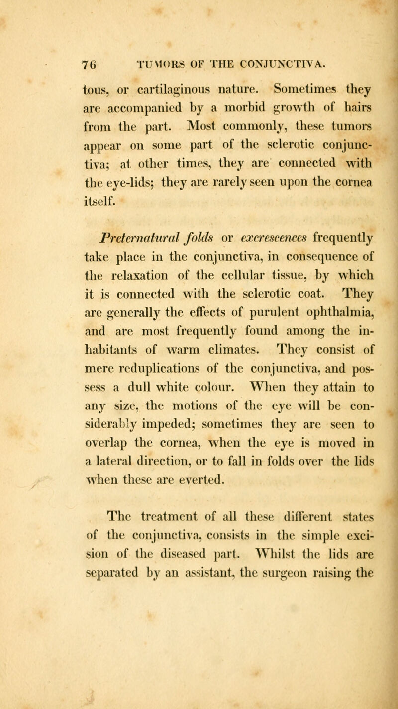 tous, or cartilaginous nature. Sometimes they are accompanied by a morbid growth of hairs from the part. Most commonly, these tumors appear on some part of the sclerotic conjunc- tiva; at other times, they are connected with the eye-lids; they are rarely seen upon the cornea itself. Preternatural folds or excrescences frequently take place in the conjunctiva, in consequence of the relaxation of the cellular tissue, by which it is connected with the sclerotic coat. They are generally the effects of purulent ophthalmia, and are most frequently found among the in- habitants of warm climates. They consist of mere reduplications of the conjunctiva, and pos- sess a dull white colour. When they attain to any size, the motions of the eye will be con- siderably impeded; sometimes they are seen to overlap the cornea, when the eye is moved in a lateral direction, or to fall in folds over the lids when these are everted. The treatment of all these different states of the conjunctiva, consists in the simple exci- sion of the diseased part. Whilst the lids are separated by an assistant, the surgeon raising the