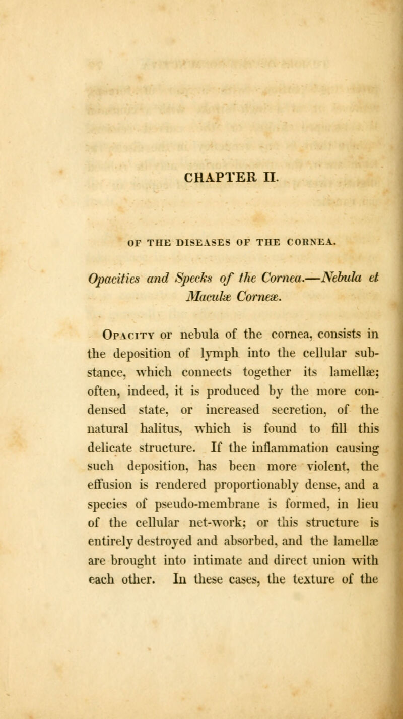 CHAPTER II. OF THE DISEASES OF THE CORNEA. Opacities and Specks of the Cornea.—Nebula et Maeakt Coniex. Opacity or nebula of the cornea, consists in the deposition of lymph into the cellular sub- stance, which connects together its lamellae; often, indeed, it is produced by the more con- densed state, or increased secretion, of the natural halitus, which is found to fill this delicate structure. If the inflammation causing such deposition, has been more violent, the effusion is rendered proportionably dense, and a species of pseudo-membrane is formed, in lieu of the cellular net-work; or this structure is entirely destroyed and absorbed, and the lamella? are brought into intimate and direct union with each other. In these cases, the texture of the