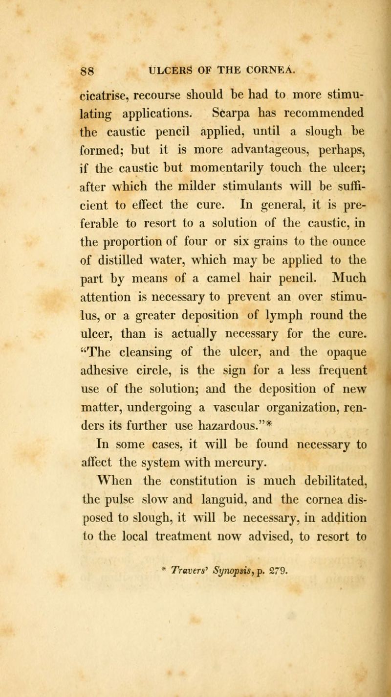 cicatrise, recourse should be had to more stimu- lating applications. Scarpa has recommended the caustic pencil applied, until a slough be formed; but it is more advantageous, perhaps, if the caustic but momentarily touch the ulcer; after which the milder stimulants will be suffi- cient to effect the cure. In general, it is pre- ferable to resort to a solution of the caustic, in the proportion of four or six grains to the ounce of distilled water, which may be applied to the part by means of a camel hair pencil. Much attention is necessary to prevent an over stimu- lus, or a greater deposition of lymph round the ulcer, than is actually necessary for the cure. The cleansing of the ulcer, and the opaque adhesive circle, is the sign for a less frequent use of the solution; and the deposition of new matter, undergoing a vascular organization, ren- ders its further use hazardous.* In some cases, it will be found necessary to affect the system with mercury. When the constitution is much debilitated, the pulse slow and languid, and the cornea dis- posed to slough, it will be necessary, in addition to the local treatment now advised, to resort to * Travers' Synopsis, p. 279.