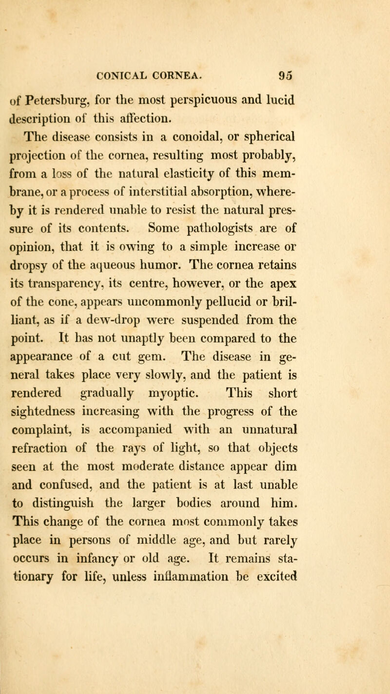 of Petersburg, for the most perspicuous and lucid description of this affection. The disease consists in a conoidal, or spherical projection of the cornea, resulting most probably, from a loss of the natural elasticity of this mem- brane, or a process of interstitial absorption, where- by it is rendered unable to resist the natural pres- sure of its contents. Some pathologists are of opinion, that it is owing to a simple increase or dropsy of the aqueous humor. The cornea retains its transparency, its centre, however, or the apex of the cone, appears uncommonly pellucid or bril- liant, as if a dew-drop were suspended from the point. It has not unaptly been compared to the appearance of a cut gem. The disease in ge- neral takes place very slowly, and the patient is rendered gradually myoptic. This short sightedness increasing with the progress of the complaint, is accompanied with an unnatural refraction of the rays of light, so that objects seen at the most moderate distance appear dim and confused, and the patient is at last unable to distinguish the larger bodies around him. This change of the cornea most commonly takes place in persons of middle age, and but rarely occurs in infancy or old age. It remains sta- tionary for life, unless inflammation be excited