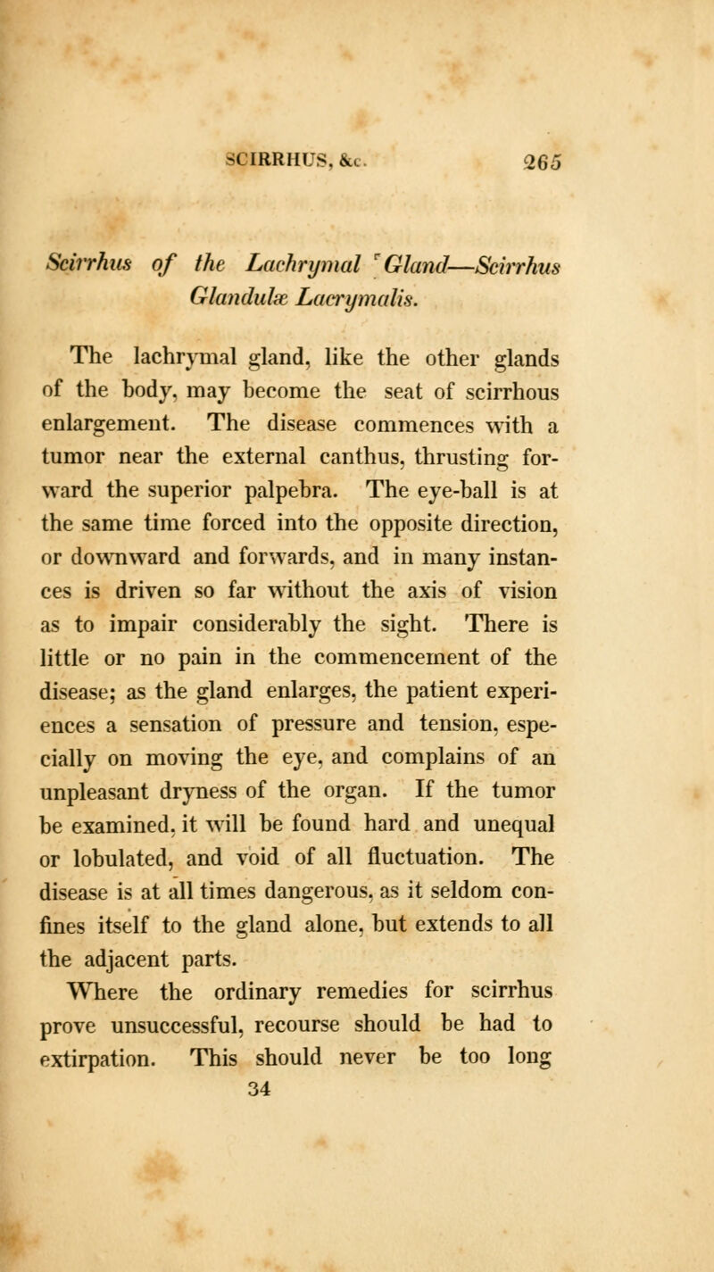 Scirrhus of the Lachrymal r Gland—Scirrhus Glandulx Lacrymali.s. The lachrymal gland, like the other glands of the body, may become the seat of scirrhous enlargement. The disease commences with a tumor near the external canthus. thrusting; for- ward the superior palpebra. The eye-ball is at the same time forced into the opposite direction, or downward and forwards, and in many instan- ces is driven so far without the axis of vision as to impair considerably the sight. There is little or no pain in the commencement of the disease; as the gland enlarges, the patient experi- ences a sensation of pressure and tension, espe- cially on moving the eye, and complains of an unpleasant dryness of the organ. If the tumor be examined, it will be found hard and unequal or lobulated, and void of all fluctuation. The disease is at all times dangerous, as it seldom con- fines itself to the gland alone, but extends to all the adjacent parts. Where the ordinary remedies for scirrhus prove unsuccessful, recourse should be had to extirpation. This should never be too long 34