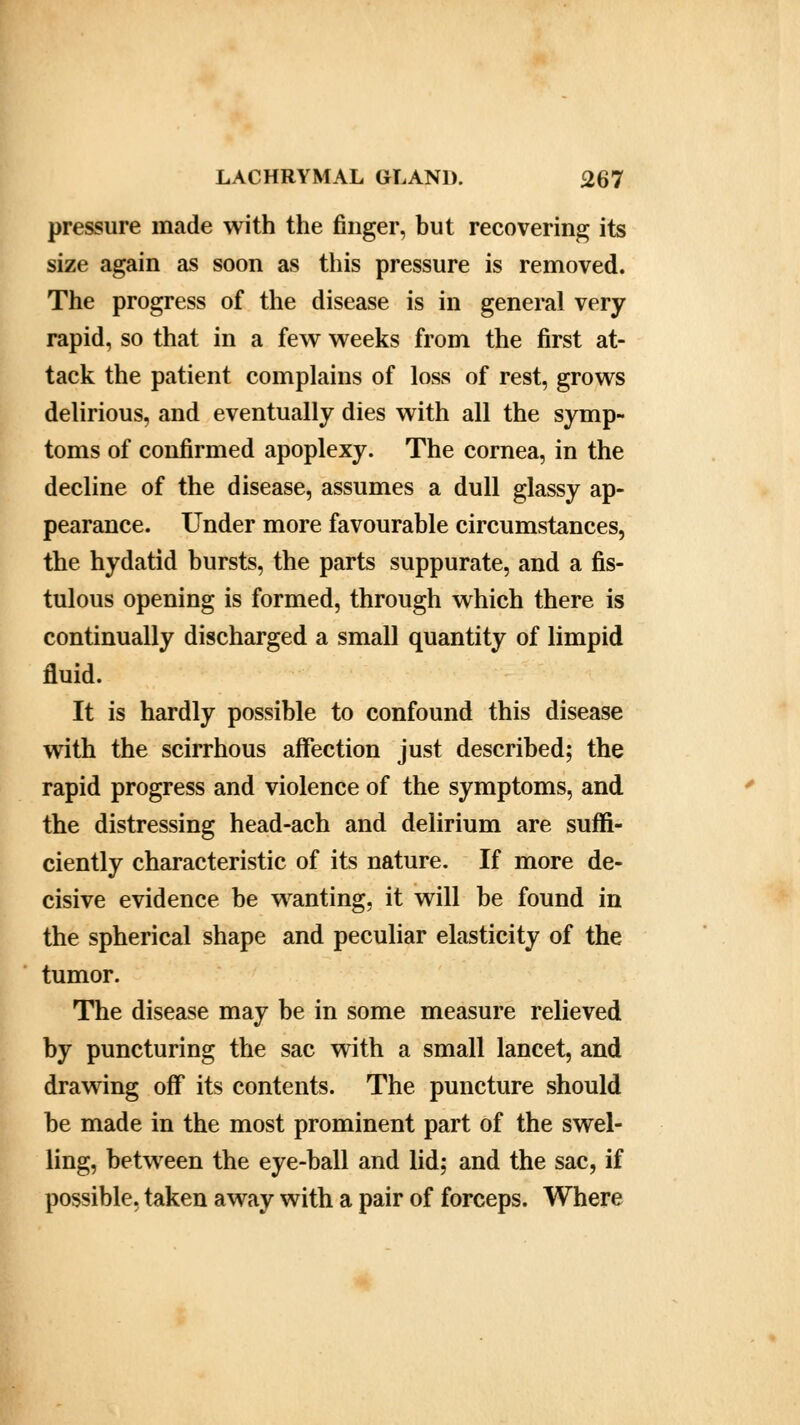 pressure made with the finger, but recovering its size again as soon as this pressure is removed. The progress of the disease is in general very rapid, so that in a few weeks from the first at- tack the patient complains of loss of rest, grows delirious, and eventually dies with all the symp- toms of confirmed apoplexy. The cornea, in the decline of the disease, assumes a dull glassy ap- pearance. Under more favourable circumstances, the hydatid bursts, the parts suppurate, and a fis- tulous opening is formed, through which there is continually discharged a small quantity of limpid fluid. It is hardly possible to confound this disease with the scirrhous affection just described; the rapid progress and violence of the symptoms, and the distressing head-ach and delirium are suffi- ciently characteristic of its nature. If more de- cisive evidence be wanting, it will be found in the spherical shape and peculiar elasticity of the tumor. The disease may be in some measure relieved by puncturing the sac with a small lancet, and drawing off its contents. The puncture should be made in the most prominent part of the swel- ling, between the eye-ball and lid; and the sac, if possible, taken away with a pair of forceps. Where