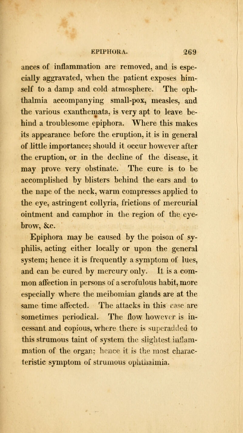 ances of inflammation are removed, and is espe- cially aggravated, when the patient exposes him- self to a damp and cold atmosphere. The oph- thalmia accompanying small-pox, measles, and the various exanthemata, is very apt to leave be- hind a troublesome epiphora. Where this makes its appearance before the eruption, it is in general of little importance; should it occur however after the eruption, or in the decline of the disease, it may prove very obstinate. The cure is to be accomplished by blisters behind the ears and to the nape of the neck, warm compresses applied to the eye, astringent collyria, frictions of mercurial ointment and camphor in the region of the eye- brow, &c. Epiphora may be caused by the poison of sy- philis, acting either locally or upon the general system; hence it is frequently a symptom of lues, and can be cured by mercury only. It is a com- mon affection in persons of a scrofulous habit, more especially where the meibomian glands are at the same time affected. The attacks in this case are sometimes periodical. The flow however is in- cessant and copious, where there is superadded to this strumous taint of system the slightest inflam- mation of the organ; hence it is the most charac- teristic symptom of strumous ophthalmia.
