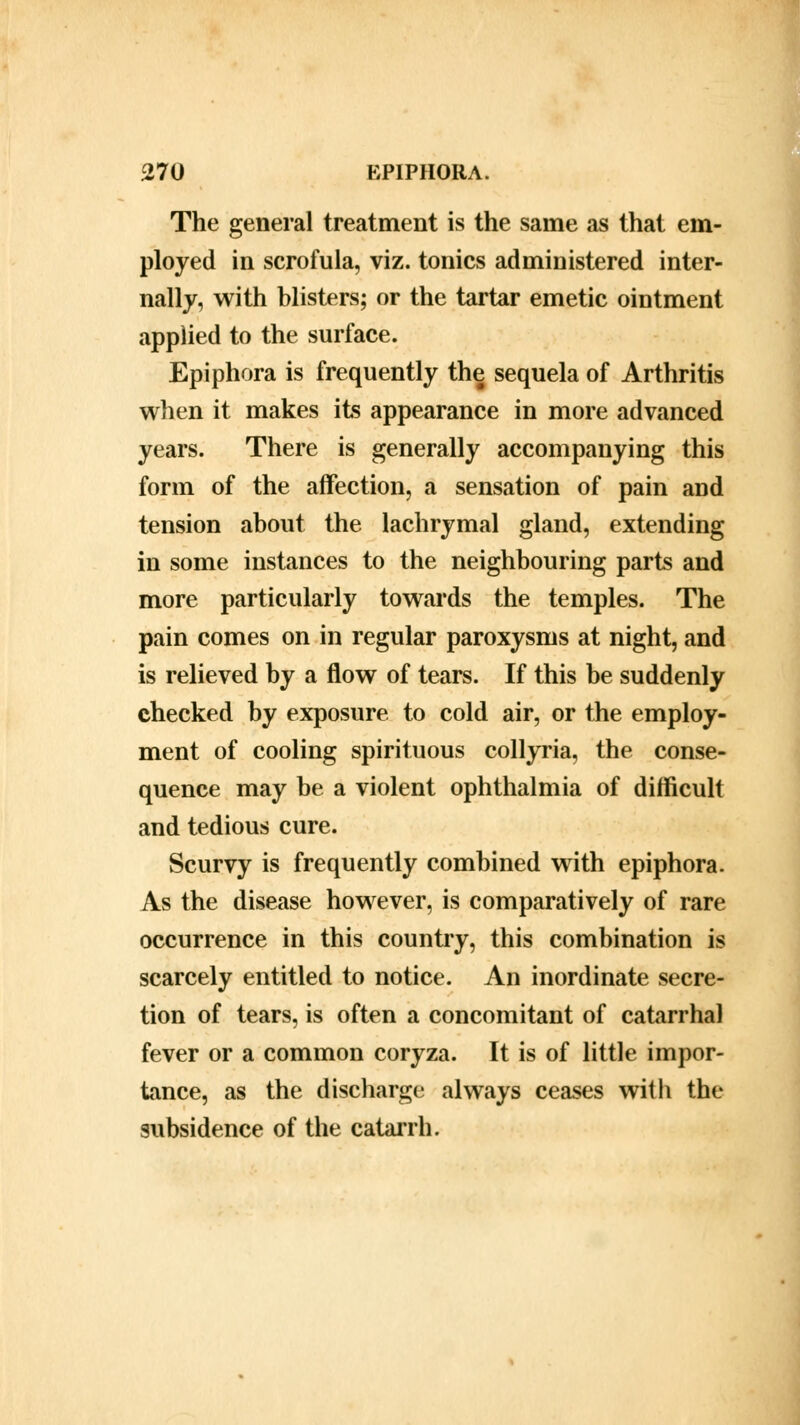 The general treatment is the same as that em- ployed in scrofula, viz. tonics administered inter- nally, with blisters; or the tartar emetic ointment applied to the surface. Epiphora is frequently the sequela of Arthritis when it makes its appearance in more advanced years. There is generally accompanying this form of the affection, a sensation of pain and tension about the lachrymal gland, extending in some instances to the neighbouring parts and more particularly towards the temples. The pain comes on in regular paroxysms at night, and is relieved by a flow of tears. If this be suddenly checked by exposure to cold air, or the employ- ment of cooling spirituous collyria, the conse- quence may be a violent ophthalmia of difficult and tedious cure. Scurvy is frequently combined with epiphora. As the disease however, is comparatively of rare occurrence in this country, this combination is scarcely entitled to notice. An inordinate secre- tion of tears, is often a concomitant of catarrhal fever or a common coryza. It is of little impor- tance, as the discharge always ceases with the subsidence of the catarrh.