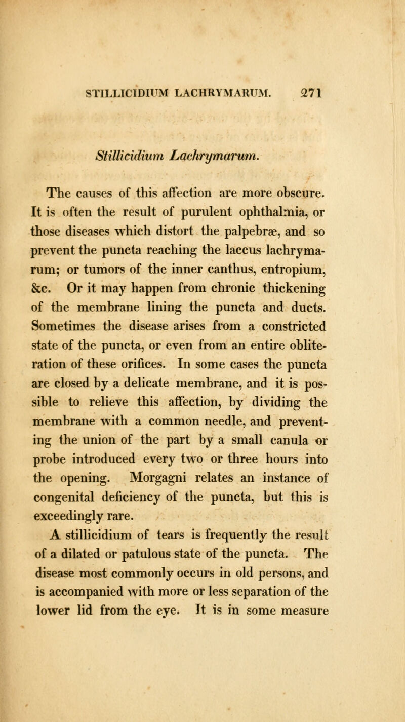 Stillicidium Lachrymarum. The causes of this affection are more obscure. It is often the result of purulent ophthalmia, or those diseases which distort the palpebral, and so prevent the puncta reaching the laccus lachryma- rum; or tumors of the inner canthus, entropium, &c. Or it may happen from chronic thickening of the membrane lining the puncta and ducts. Sometimes the disease arises from a constricted state of the puncta, or even from an entire oblite- ration of these orifices. In some cases the puncta are closed by a delicate membrane, and it is pos- sible to relieve this affection, by dividing the membrane with a common needle, and prevent- ing the union of the part by a small canula or probe introduced every two or three hours into the opening. Morgagni relates an instance of congenital deficiency of the puncta, but this is exceedingly rare. A stillicidium of tears is frequently the result of a dilated or patulous state of the puncta. The disease most commonly occurs in old persons, and is accompanied with more or less separation of the lower lid from the eye. It is in some measure