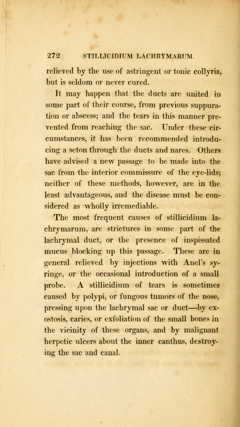 relieved by the use of astringent or tonic collyria. but is seldom or never cured. It may happen that the ducts are united in some part of their course, from previous suppura- tion or abscess; and the tears in this manner pre- vented from reaching the sac. Under these cir- cumstances, it has been recommended introdu- cing a seton through the ducts and nares. Others have advised a new passage to be made into the sac from the interior commissure of the eye-lids; neither of these methods, however, are in the least advantageous, and the disease must be con- sidered as wholly irremediable. The most frequent causes of stillicidium la- chrymarum, are strictures in some part of the lachrymal duct, or the presence of inspissated mucus blocking up this passage. These are in general relieved by injections with Anel's sy- ringe, or the occasional introduction of a small probe. A stillicidium of tears is sometimes caused by polypi, or fungous tumors of the nose, pressing upon the lachrymal sac or duct—by ex- ostosis, caries, or exfoliation of the small bones in the vicinity of these organs, and by malignant herpetic ulcers about the inner canthus, destroy- ing the sac and canal.