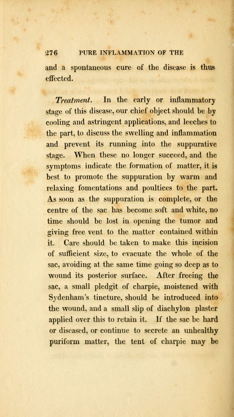 and a spontaneous cure of the disease is thus effected. Treatment. In the early or inflammatory stage of this disease, our chief object should be by cooling and astringent applications, and leeches to the part, to discuss the swelling and inflammation and prevent its running into the suppurative stage. When these no longer succeed, and the symptoms indicate the formation of matter, it is best to promote the suppuration by warm and relaxing fomentations and poultices to the part. As soon as the suppuration is complete, or the centre of the sac has become soft and white, no time should be lost in opening the tumor and giving free vent to the matter contained within it. Care should be taken to make this incision of sufficient size, to evacuate the whole of the sac, avoiding at the same time going so deep as to wound its posterior surface. After freeing the sac, a small pledgit of charpie, moistened with Sydenham's tincture, should be introduced into the wound, and a small slip of diachylon plaster applied over this to retain it. If the sac be hard or diseased, or continue to secrete an unhealthy puriform matter, the tent of charpie may be